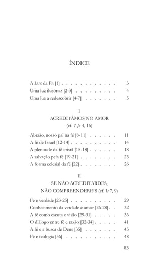 83
ÍNDICE
A Luz da Fé [1]   .   .   .   .   .   .   .   .   .   .   . 	3
Uma luz ilusória? [2-3]   .   .   .   .   .   .   .   . 	4
Uma luz a redescobrir [4-7]  .  .  .  .  .  .  . 	5
I
ACREDITÁMOS NO AMOR
(cf. 1 Jo 4, 16)
Abraão, nosso pai na fé [8-11]  .   .   .   .   .   .  	11
A fé de Israel [12-14]   .   .   .   .   .   .   .   .   . 	14
A plenitude da fé cristã [15-18]   .   .   .   .   . 	18
A salvação pela fé [19-21]  .  .  .  .  .  .  .  . 	23
A forma eclesial da fé [22]   .   .   .   .   .   .   . 	26
II
SE NÃO ACREDITARDES,
NÃO COMPREENDEREIS (cf. Is 7, 9)
Fé e verdade [23-25]   .   .   .   .   .   .   .   .   . 	29
Conhecimento da verdade e amor [26-28]  .  	32
A fé como escuta e visão [29-31]  .  .  .  .  . 	36
O diálogo entre fé e razão [32-34]  .   .   .   .  	41
A fé e a busca de Deus [35]  .  .  .  .  .  .  . 	45
Fé e teologia [36]  .   .   .   .   .   .   .   .   .   .   .  	48
 