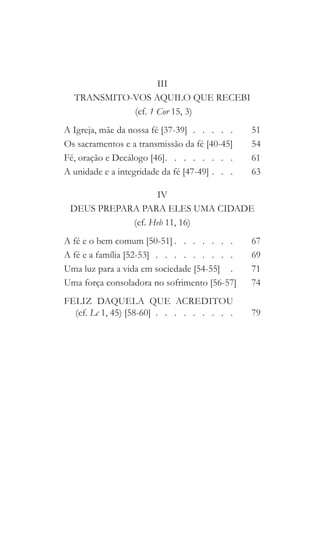 III
TRANSMITO-VOS AQUILO QUE RECEBI
(cf. 1 Cor 15, 3)
A Igreja, mãe da nossa fé [37-39]  .  .  .  .  . 	51
Os sacramentos e a transmissão da fé [40-45] 	54
Fé, oração e Decálogo [46]  .   .   .   .   .   .   .  	61
A unidade e a integridade da fé [47-49]   .   . 	63
IV
DEUS PREPARA PARA ELES UMA CIDADE
(cf. Heb 11, 16)
A fé e o bem comum [50-51]  .   .   .   .   .   .  	67
A fé e a família [52-53]  .  .  .  .  .  .  .  .  . 	69
Uma luz para a vida em sociedade [54-55]  .  	71
Uma força consoladora no sofrimento [56-57]	74
FELIZ  DAQUELA  QUE  ACREDITOU
(cf. Lc 1, 45) [58-60]   .   .   .   .   .   .   .   . 	79
 