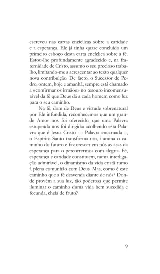 9
escreveu nas cartas encíclicas sobre a caridade
e a esperança. Ele já tinha quase concluído um
primeiro esboço desta carta encíclica sobre a fé.
Estou-lhe profundamente agradecido e, na fra-
ternidade de Cristo, assumo o seu precioso traba-
lho, limitando-me a acrescentar ao texto qualquer
nova contribuição. De facto, o Sucessor de Pe-
dro, ontem, hoje e amanhã, sempre está chamado
a « confirmar os irmãos » no tesouro incomensu-
rável da fé que Deus dá a cada homem como luz
para o seu caminho.
Na fé, dom de Deus e virtude sobrenatural
por Ele infundida, reconhecemos que um gran-
de Amor nos foi oferecido, que uma Palavra
estupenda nos foi dirigida: acolhendo esta Pala-
vra que é Jesus Cristo — Palavra encarnada –,
o Espírito Santo transforma-nos, ilumina o ca-
minho do futuro e faz crescer em nós as asas da
esperança para o percorrermos com alegria. Fé,
esperança e caridade constituem, numa interliga-
ção admirável, o dinamismo da vida cristã rumo
à plena comunhão com Deus. Mas, como é este
caminho que a fé desvenda diante de nós? Don-
de provém a sua luz, tão poderosa que permite
iluminar o caminho duma vida bem sucedida e
fecunda, cheia de fruto?
 