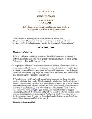 CARTA ENCÍCLICA
PACEM IN TERRIS
DE SU SANTIDAD
JUAN XXIII
Sobre la paz entre todos los pueblos que ha de fundarse
en la verdad, la justicia, el amor y la libertad
A los venerables hermanos Patriarcas, Primados, Arzobispos,
Obispos y otros Ordinarios en paz y comunión con la Sede Apostólica,
al clero y fieles de todo el mundo y a todos los hombres de buena voluntad
INTRODUCCIÓN
El orden en el universo
1. La paz en la tierra, suprema aspiración de toda la humanidad a través de la
historia, es indudable que no puede establecerse ni consolidarse si no se respeta
fielmente el orden establecido por Dios.
2. El progreso científico y los adelantos técnicos enseñan claramente que en los
seres vivos y en las fuerzas de la naturaleza impera un orden maravilloso y que,
al mismo tiempo, el hombre posee una intrínseca dignidad, por virtud de la cual
puede descubrir ese orden y forjar los instrumentos adecuados para adueñarse de
esas mismas fuerzas y ponerlas a su servicio.
3. Pero el progreso científico y los adelantos técnicos lo primero que demuestran es la
grandeza infinita de Dios, creador del universo y del propio hombre. Dios hizo de la nada el
universo, y en él derramó los tesoros de su sabiduría y de su bondad, por lo cual el salmista
alaba a Dios en un pasaje con estas palabras: ¡Oh Yahvé, Señor nuestro, cuán admirable es
tu nombre en toda la tierra![1]. Y en otro texto dice: ¡Cuántas son tus obras, oh Señor,
cuán sabiamente ordenadas![2] De igual manera, Dios creó al hombre a su imagen y
semejanza[3], dotándole de inteligencia y libertad, y le constituyó señor del universo, como
el mismo salmista declara con esta sentencia: Has hecho al hombre poco menor que los
ángeles, 1e has coronado de gloria y de honor. Le diste el señorío sobre las obras de tus
manos. Todo lo has puesto debajo de sus pies[4].
El orden en la humanidad
 