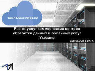 Рынок услуг коммерческих центров
обработки данных и облачных услуг
Украины
Expert & Consulting (E&C)
E&C:CLOUD & DATA
 