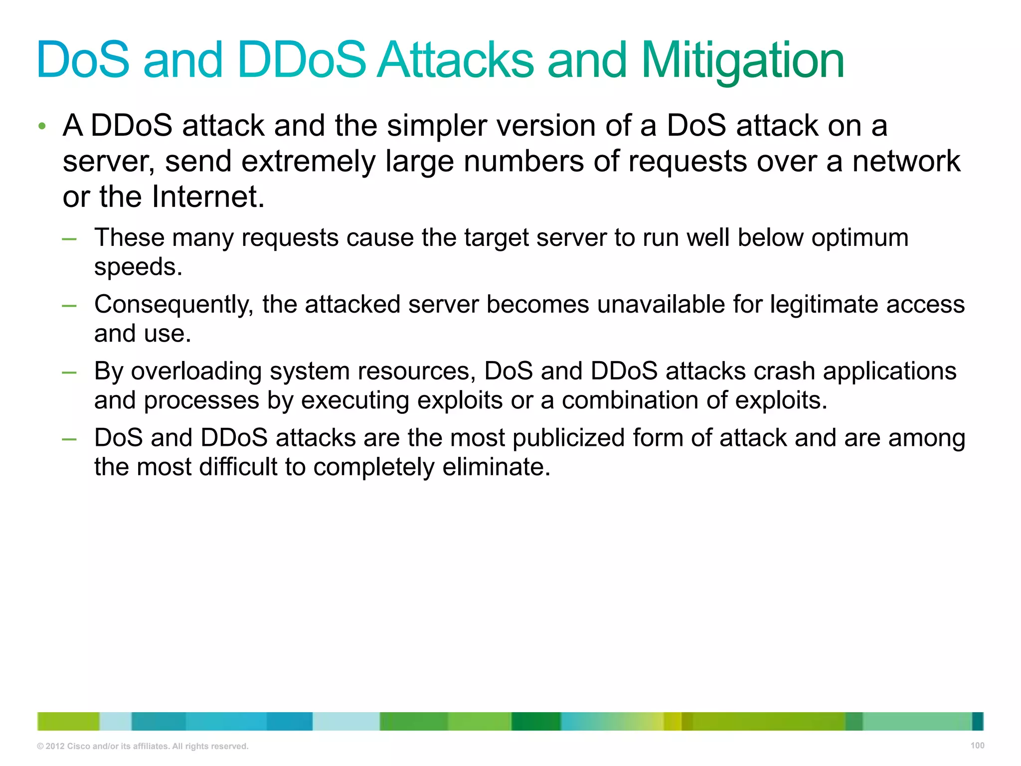 • A DDoS attack and the simpler version of a DoS attack on a

server, send extremely large numbers of requests over a network
or the Internet.
– These many requests cause the target server to run well below optimum
speeds.
– Consequently, the attacked server becomes unavailable for legitimate access
and use.
– By overloading system resources, DoS and DDoS attacks crash applications
and processes by executing exploits or a combination of exploits.
– DoS and DDoS attacks are the most publicized form of attack and are among
the most difficult to completely eliminate.

© 2012 Cisco and/or its affiliates. All rights reserved.

100

 