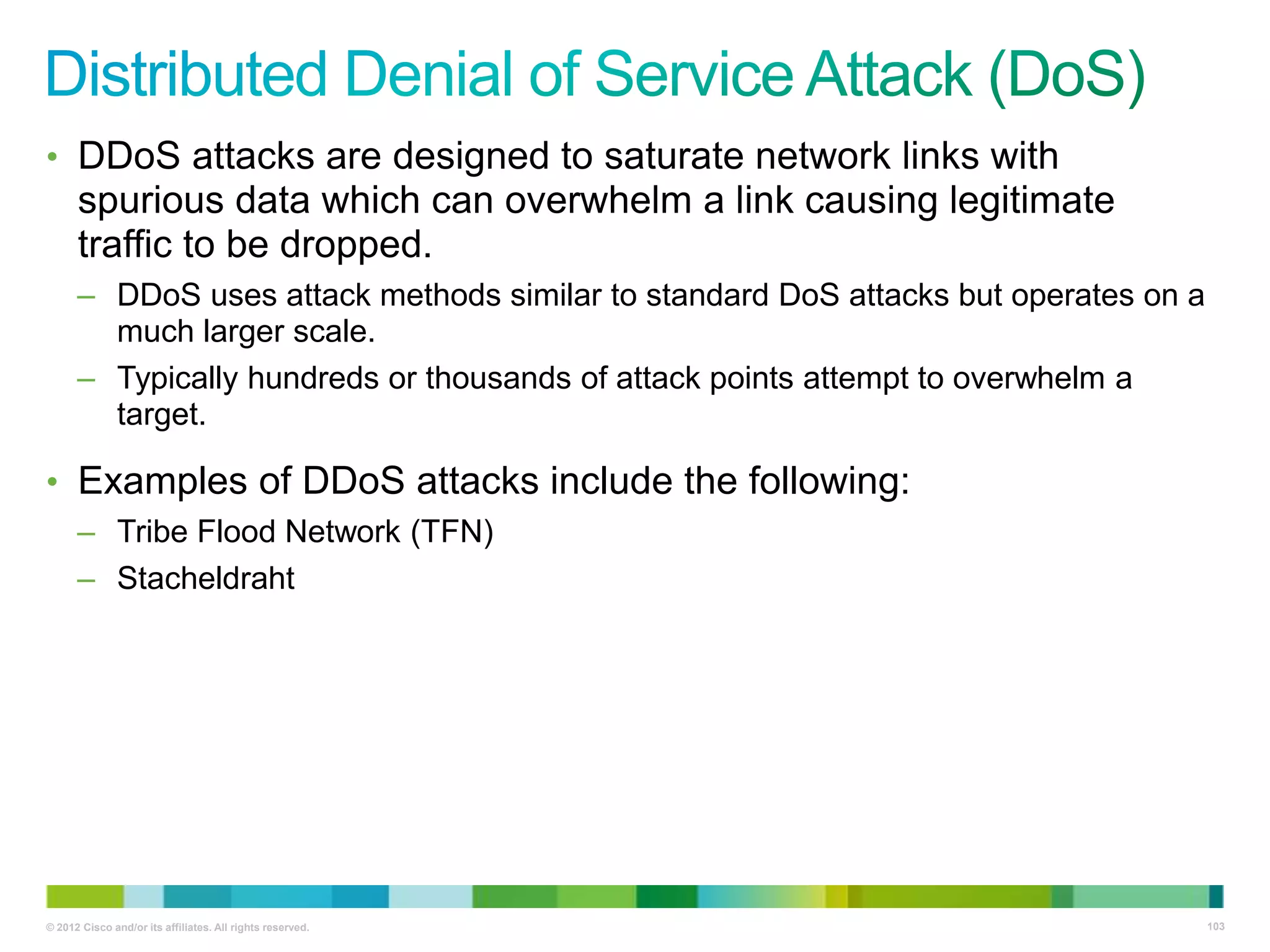 • DDoS attacks are designed to saturate network links with

spurious data which can overwhelm a link causing legitimate
traffic to be dropped.
– DDoS uses attack methods similar to standard DoS attacks but operates on a
much larger scale.
– Typically hundreds or thousands of attack points attempt to overwhelm a
target.

• Examples of DDoS attacks include the following:
– Tribe Flood Network (TFN)
– Stacheldraht

© 2012 Cisco and/or its affiliates. All rights reserved.

103

 