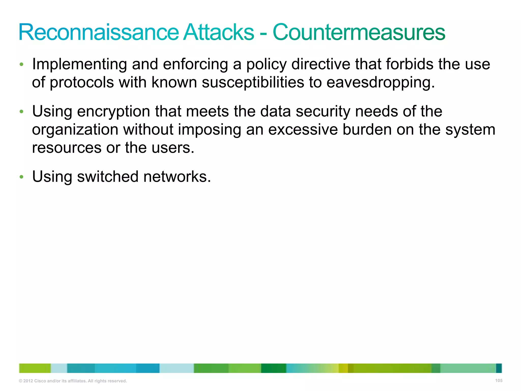 • Implementing and enforcing a policy directive that forbids the use

of protocols with known susceptibilities to eavesdropping.
• Using encryption that meets the data security needs of the

organization without imposing an excessive burden on the system
resources or the users.
• Using switched networks.

© 2012 Cisco and/or its affiliates. All rights reserved.

105

 