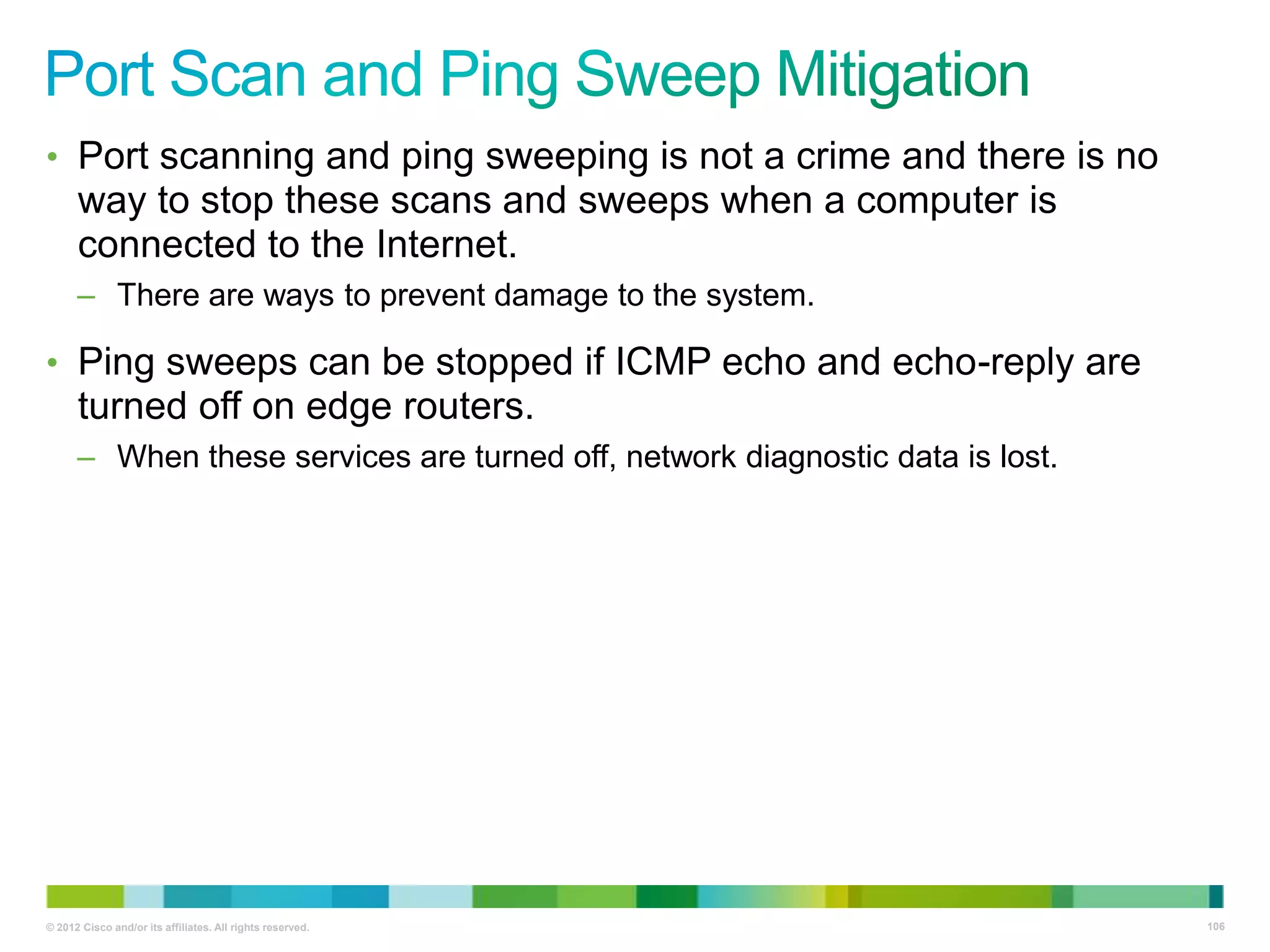 • Port scanning and ping sweeping is not a crime and there is no

way to stop these scans and sweeps when a computer is
connected to the Internet.
– There are ways to prevent damage to the system.

• Ping sweeps can be stopped if ICMP echo and echo-reply are

turned off on edge routers.
– When these services are turned off, network diagnostic data is lost.

© 2012 Cisco and/or its affiliates. All rights reserved.

106

 