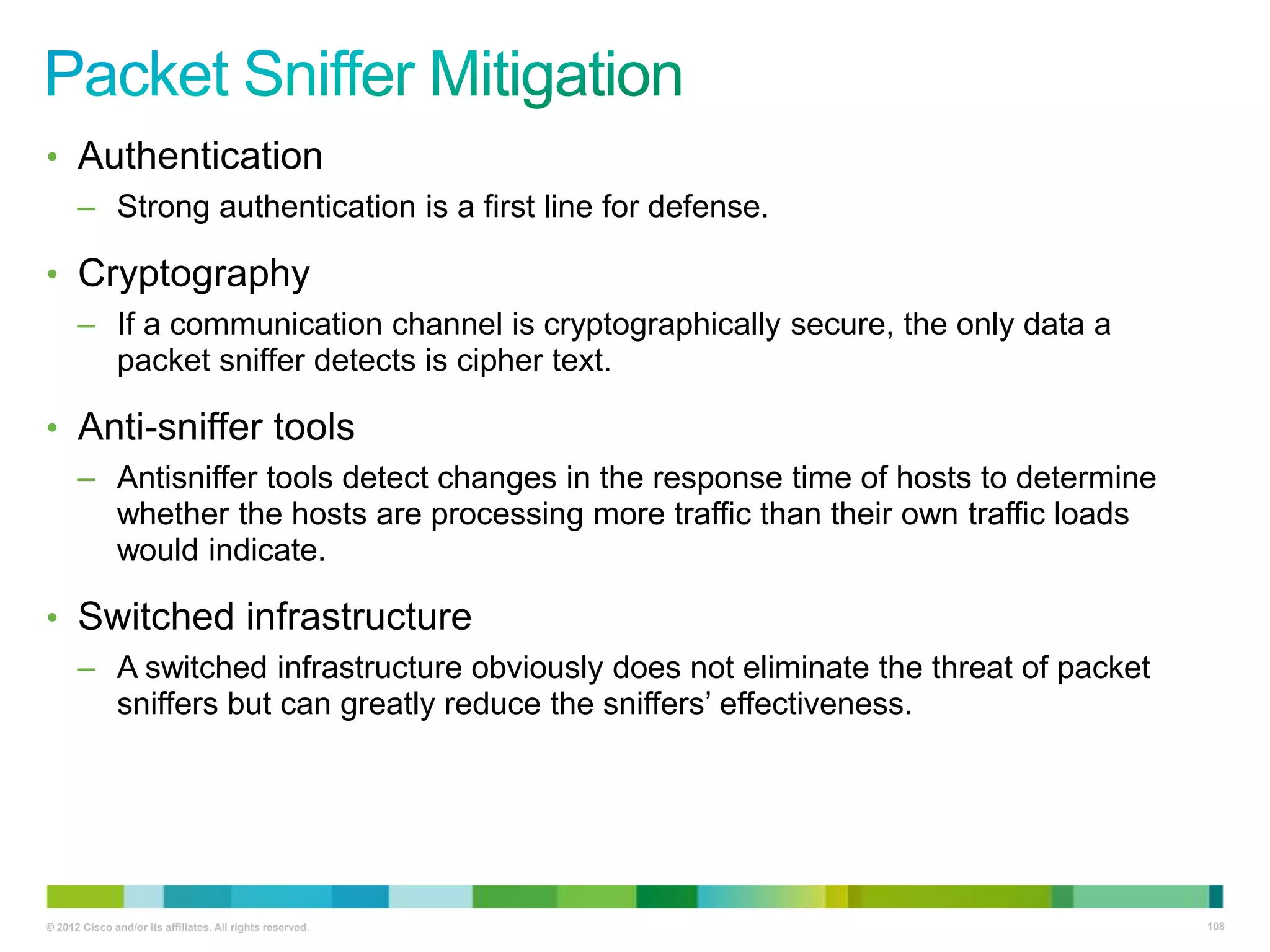 • Authentication
– Strong authentication is a first line for defense.

• Cryptography
– If a communication channel is cryptographically secure, the only data a
packet sniffer detects is cipher text.

• Anti-sniffer tools
– Antisniffer tools detect changes in the response time of hosts to determine
whether the hosts are processing more traffic than their own traffic loads
would indicate.

• Switched infrastructure
– A switched infrastructure obviously does not eliminate the threat of packet
sniffers but can greatly reduce the sniffers‘ effectiveness.

© 2012 Cisco and/or its affiliates. All rights reserved.

108

 