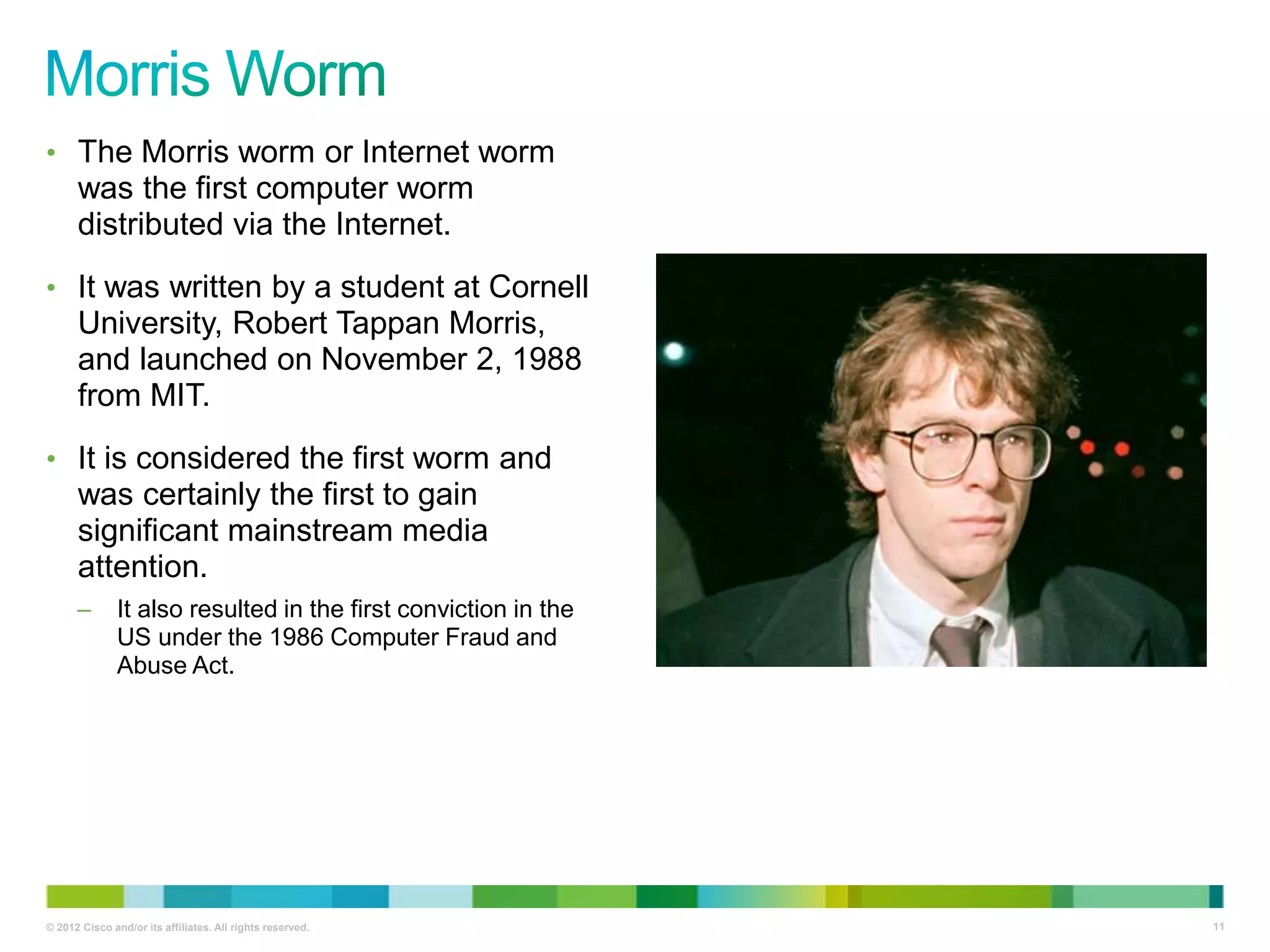 • The Morris worm or Internet worm

was the first computer worm
distributed via the Internet.
• It was written by a student at Cornell

University, Robert Tappan Morris,
and launched on November 2, 1988
from MIT.
• It is considered the first worm and

was certainly the first to gain
significant mainstream media
attention.
–

It also resulted in the first conviction in the
US under the 1986 Computer Fraud and
Abuse Act.

© 2012 Cisco and/or its affiliates. All rights reserved.

11

 