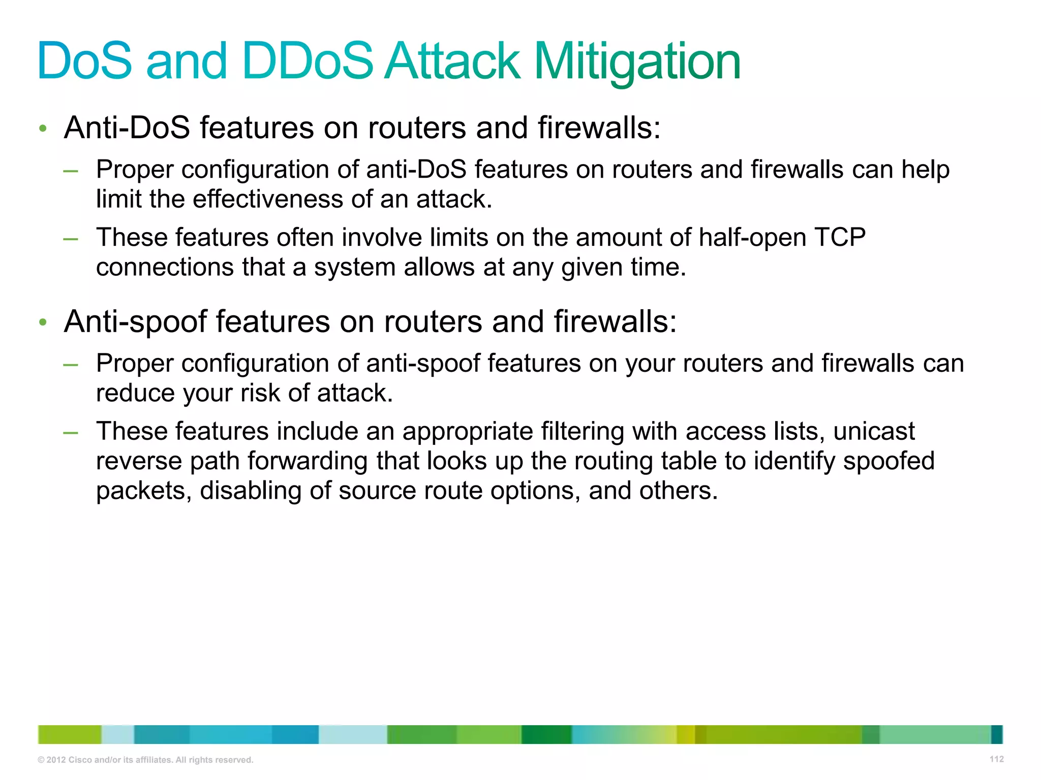 • Anti-DoS features on routers and firewalls:
– Proper configuration of anti-DoS features on routers and firewalls can help
limit the effectiveness of an attack.
– These features often involve limits on the amount of half-open TCP
connections that a system allows at any given time.

• Anti-spoof features on routers and firewalls:
– Proper configuration of anti-spoof features on your routers and firewalls can
reduce your risk of attack.
– These features include an appropriate filtering with access lists, unicast
reverse path forwarding that looks up the routing table to identify spoofed
packets, disabling of source route options, and others.

© 2012 Cisco and/or its affiliates. All rights reserved.

112

 