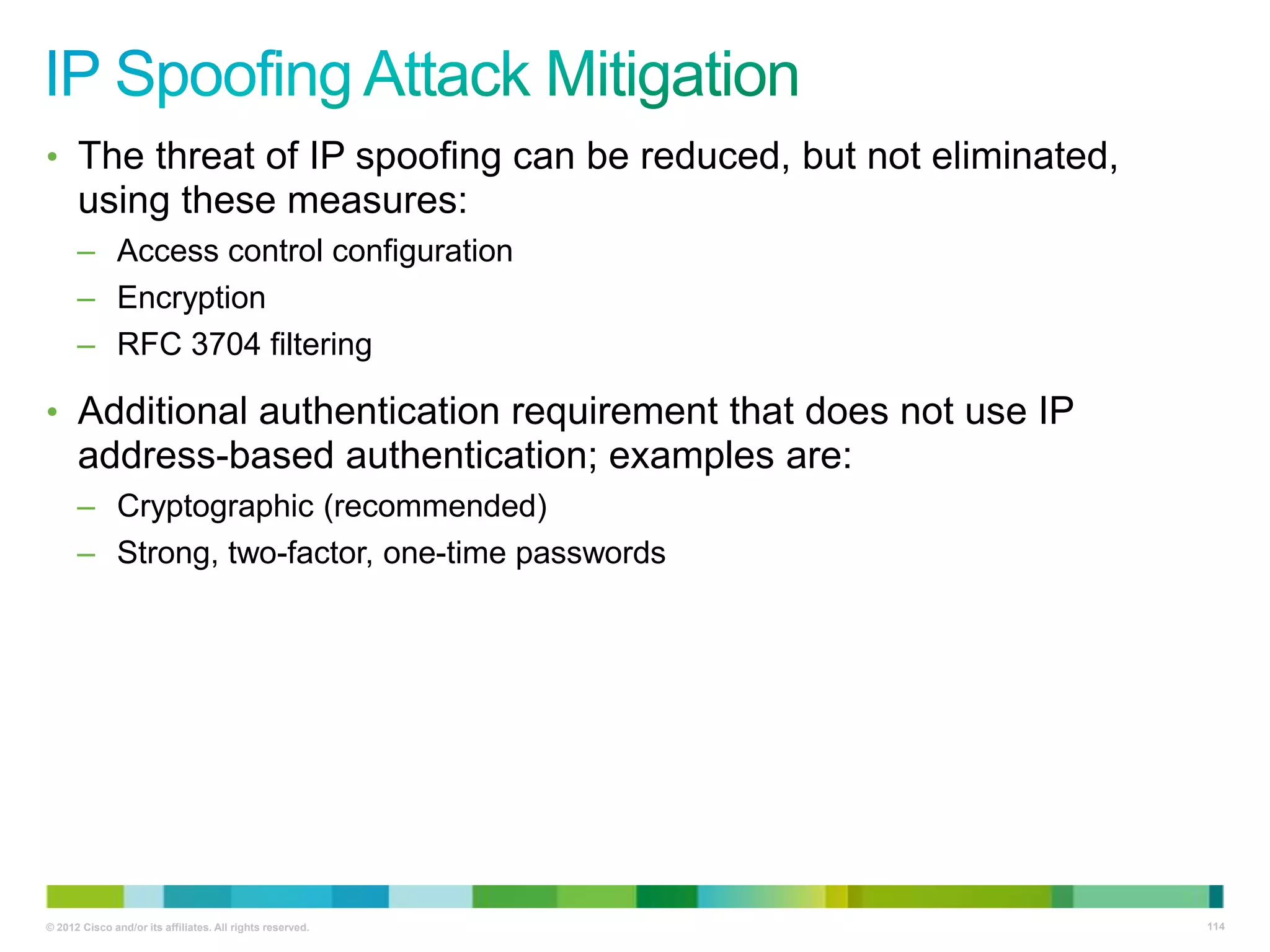 • The threat of IP spoofing can be reduced, but not eliminated,

using these measures:
– Access control configuration
– Encryption
– RFC 3704 filtering

• Additional authentication requirement that does not use IP

address-based authentication; examples are:
– Cryptographic (recommended)
– Strong, two-factor, one-time passwords

© 2012 Cisco and/or its affiliates. All rights reserved.

114

 