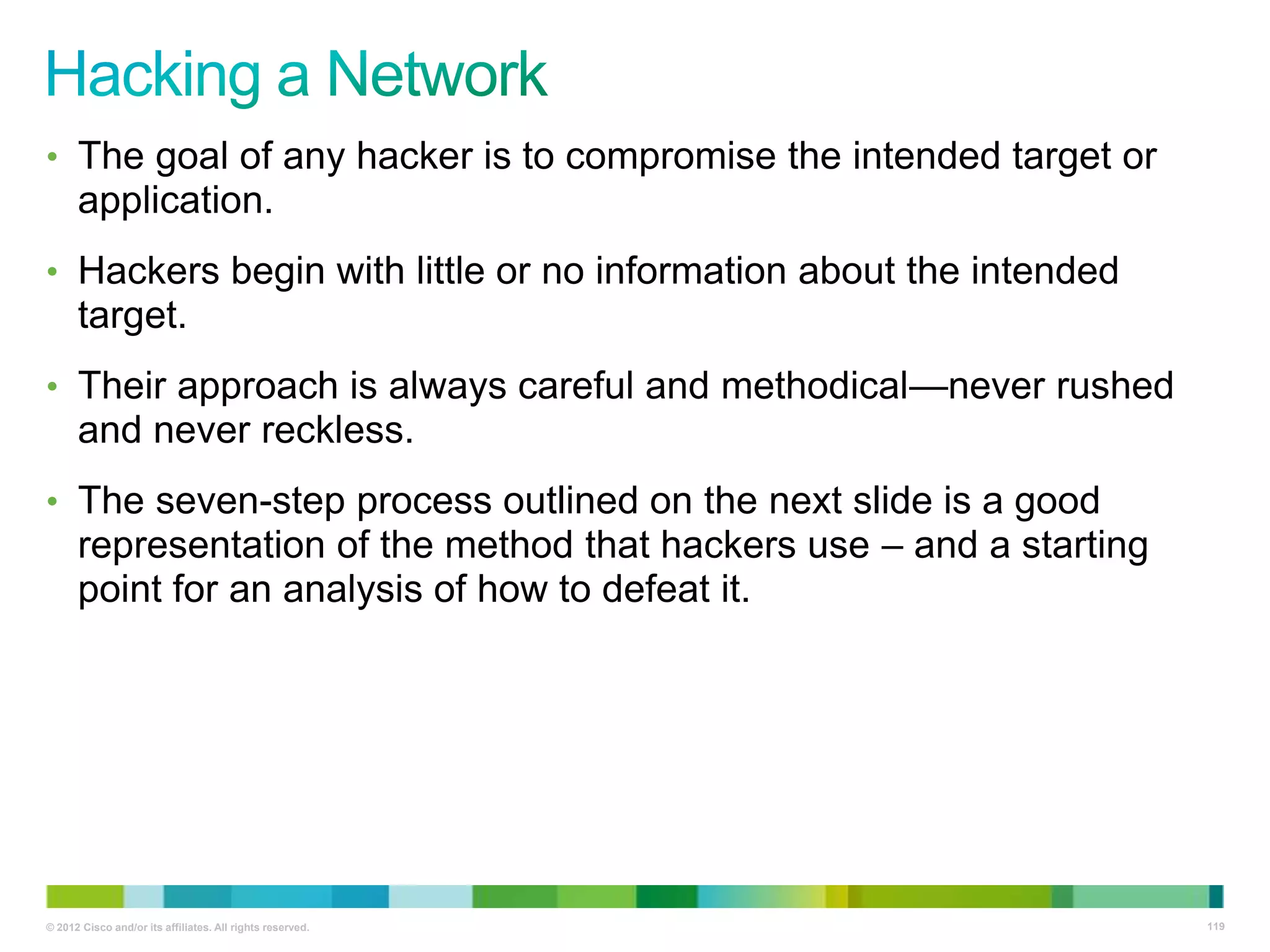 • The goal of any hacker is to compromise the intended target or

application.
• Hackers begin with little or no information about the intended

target.
• Their approach is always careful and methodical—never rushed

and never reckless.
• The seven-step process outlined on the next slide is a good

representation of the method that hackers use – and a starting
point for an analysis of how to defeat it.

© 2012 Cisco and/or its affiliates. All rights reserved.

119

 