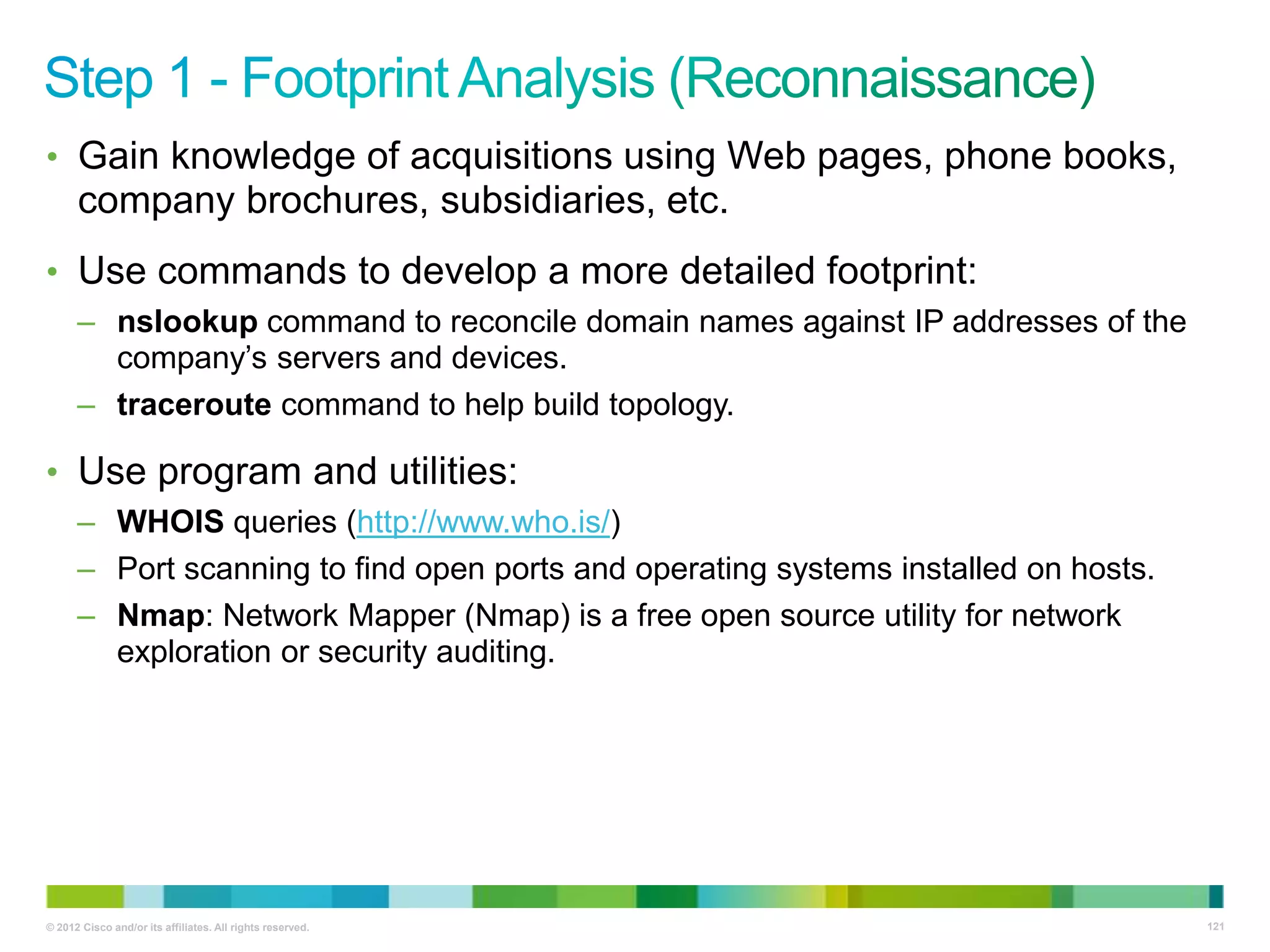 • Gain knowledge of acquisitions using Web pages, phone books,

company brochures, subsidiaries, etc.
• Use commands to develop a more detailed footprint:
– nslookup command to reconcile domain names against IP addresses of the
company‘s servers and devices.
– traceroute command to help build topology.

• Use program and utilities:
– WHOIS queries (http://www.who.is/)
– Port scanning to find open ports and operating systems installed on hosts.
– Nmap: Network Mapper (Nmap) is a free open source utility for network
exploration or security auditing.

© 2012 Cisco and/or its affiliates. All rights reserved.

121

 