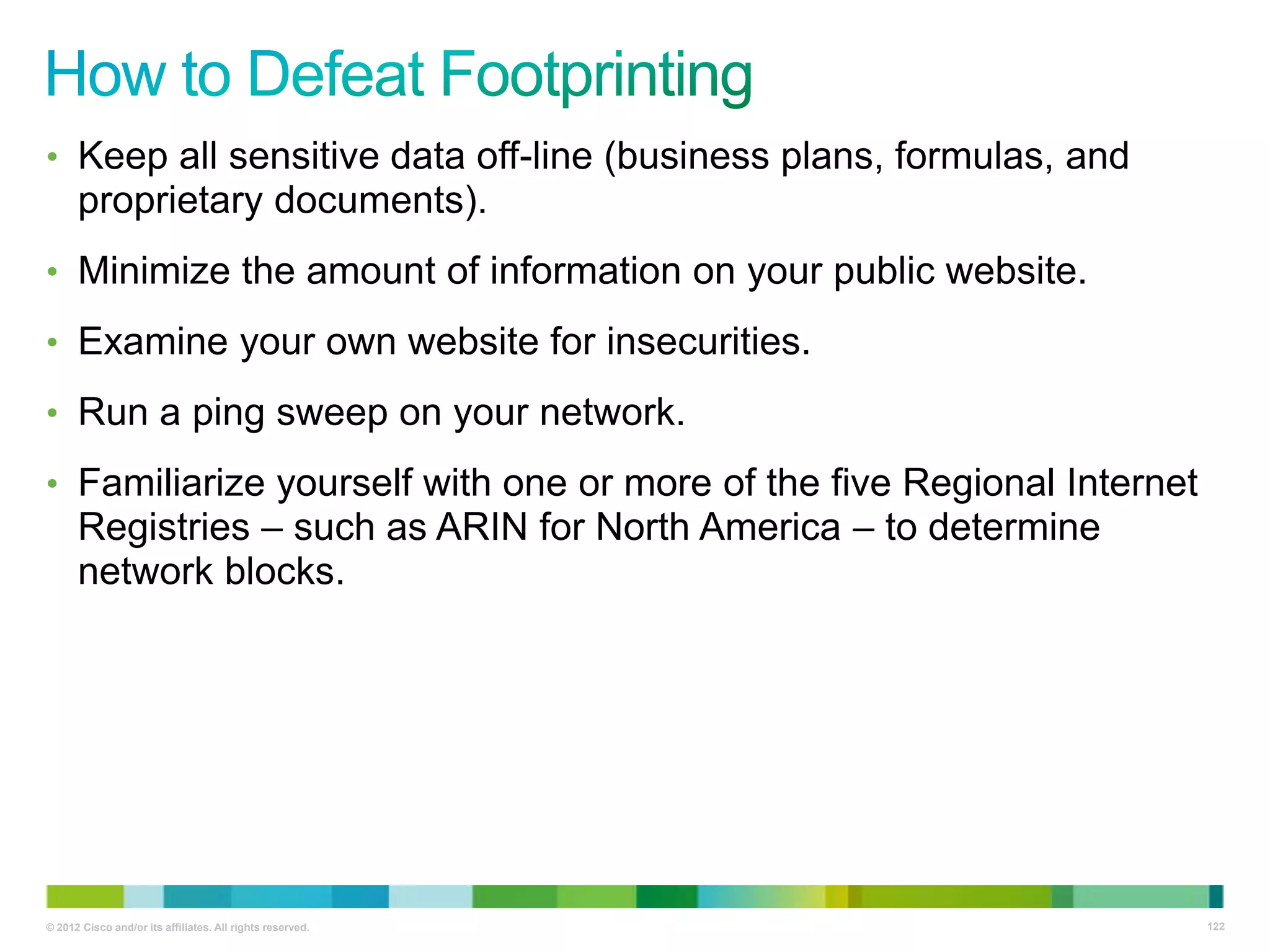• Keep all sensitive data off-line (business plans, formulas, and

proprietary documents).
• Minimize the amount of information on your public website.
• Examine your own website for insecurities.
• Run a ping sweep on your network.

• Familiarize yourself with one or more of the five Regional Internet

Registries – such as ARIN for North America – to determine
network blocks.

© 2012 Cisco and/or its affiliates. All rights reserved.

122

 