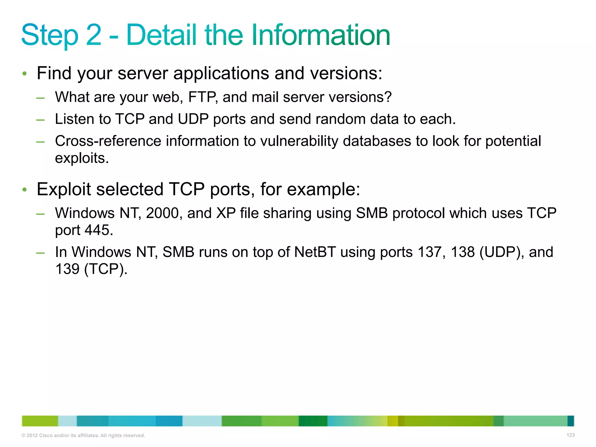 • Find your server applications and versions:
– What are your web, FTP, and mail server versions?
– Listen to TCP and UDP ports and send random data to each.
– Cross-reference information to vulnerability databases to look for potential
exploits.

• Exploit selected TCP ports, for example:
– Windows NT, 2000, and XP file sharing using SMB protocol which uses TCP
port 445.
– In Windows NT, SMB runs on top of NetBT using ports 137, 138 (UDP), and
139 (TCP).

© 2012 Cisco and/or its affiliates. All rights reserved.

123

 