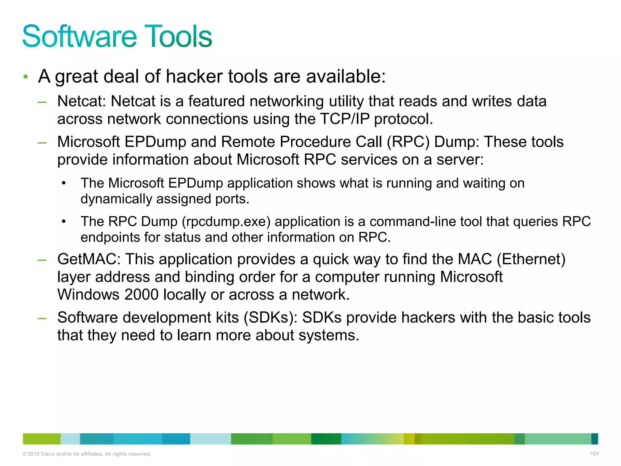 • A great deal of hacker tools are available:
– Netcat: Netcat is a featured networking utility that reads and writes data
across network connections using the TCP/IP protocol.
– Microsoft EPDump and Remote Procedure Call (RPC) Dump: These tools
provide information about Microsoft RPC services on a server:
•

The Microsoft EPDump application shows what is running and waiting on
dynamically assigned ports.

•

The RPC Dump (rpcdump.exe) application is a command-line tool that queries RPC
endpoints for status and other information on RPC.

– GetMAC: This application provides a quick way to find the MAC (Ethernet)
layer address and binding order for a computer running Microsoft
Windows 2000 locally or across a network.
– Software development kits (SDKs): SDKs provide hackers with the basic tools
that they need to learn more about systems.

© 2012 Cisco and/or its affiliates. All rights reserved.

124

 