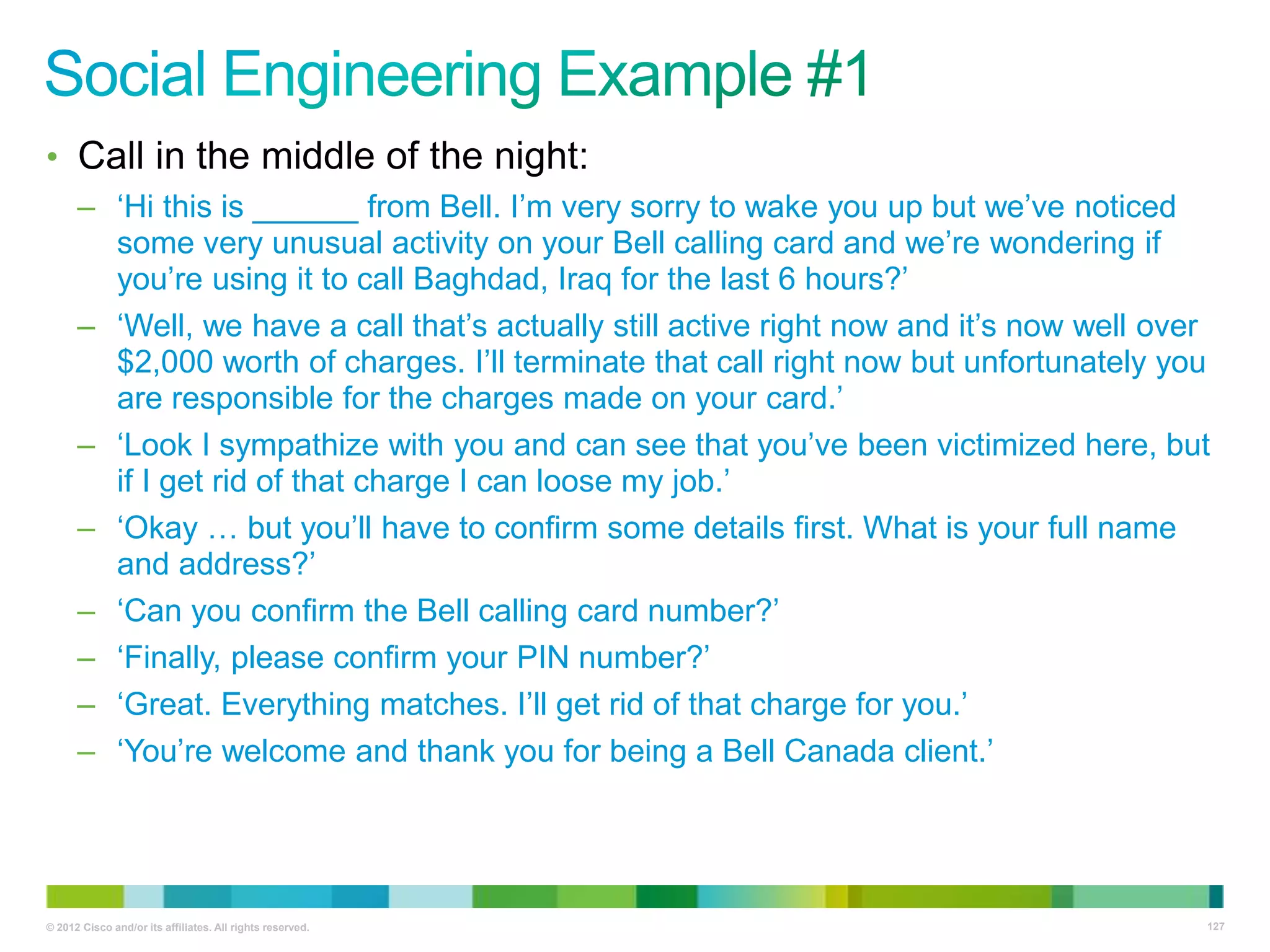 • Call in the middle of the night:
– ‗Hi this is ______ from Bell. I‘m very sorry to wake you up but we‘ve noticed
some very unusual activity on your Bell calling card and we‘re wondering if
you‘re using it to call Baghdad, Iraq for the last 6 hours?‘
– ‗Well, we have a call that‘s actually still active right now and it‘s now well over
$2,000 worth of charges. I‘ll terminate that call right now but unfortunately you
are responsible for the charges made on your card.‘
– ‗Look I sympathize with you and can see that you‘ve been victimized here, but
if I get rid of that charge I can loose my job.‘
– ‗Okay … but you‘ll have to confirm some details first. What is your full name
and address?‘
– ‗Can you confirm the Bell calling card number?‘
– ‗Finally, please confirm your PIN number?‘
– ‗Great. Everything matches. I‘ll get rid of that charge for you.‘
– ‗You‘re welcome and thank you for being a Bell Canada client.‘

© 2012 Cisco and/or its affiliates. All rights reserved.

127

 