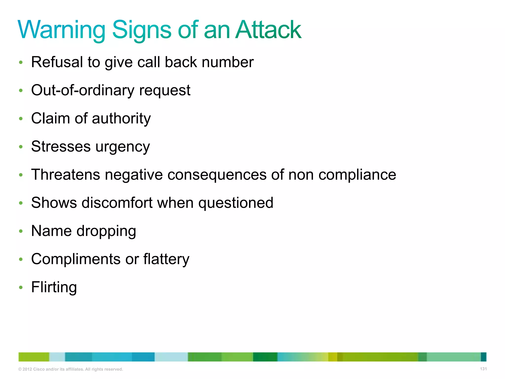 • Refusal to give call back number
• Out-of-ordinary request

• Claim of authority
• Stresses urgency
• Threatens negative consequences of non compliance

• Shows discomfort when questioned
• Name dropping
• Compliments or flattery
• Flirting

© 2012 Cisco and/or its affiliates. All rights reserved.

131

 