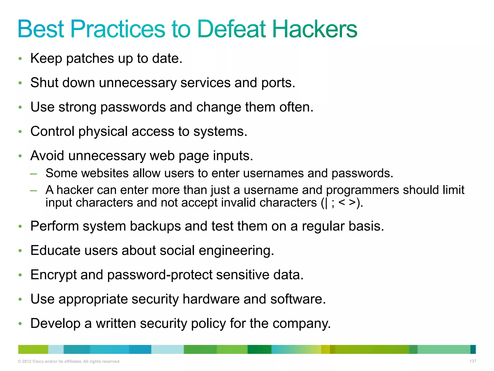 • Keep patches up to date.
• Shut down unnecessary services and ports.
• Use strong passwords and change them often.
• Control physical access to systems.
• Avoid unnecessary web page inputs.
– Some websites allow users to enter usernames and passwords.
– A hacker can enter more than just a username and programmers should limit
input characters and not accept invalid characters (| ; < >).
• Perform system backups and test them on a regular basis.
• Educate users about social engineering.
• Encrypt and password-protect sensitive data.
• Use appropriate security hardware and software.
• Develop a written security policy for the company.
© 2012 Cisco and/or its affiliates. All rights reserved.

137

 