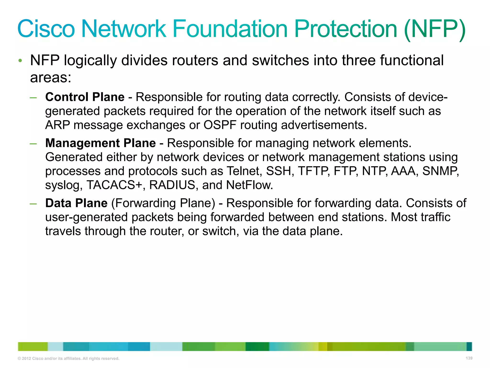 • NFP logically divides routers and switches into three functional

areas:
– Control Plane - Responsible for routing data correctly. Consists of devicegenerated packets required for the operation of the network itself such as
ARP message exchanges or OSPF routing advertisements.
– Management Plane - Responsible for managing network elements.
Generated either by network devices or network management stations using
processes and protocols such as Telnet, SSH, TFTP, FTP, NTP, AAA, SNMP,
syslog, TACACS+, RADIUS, and NetFlow.
– Data Plane (Forwarding Plane) - Responsible for forwarding data. Consists of
user-generated packets being forwarded between end stations. Most traffic
travels through the router, or switch, via the data plane.

© 2012 Cisco and/or its affiliates. All rights reserved.

139

 