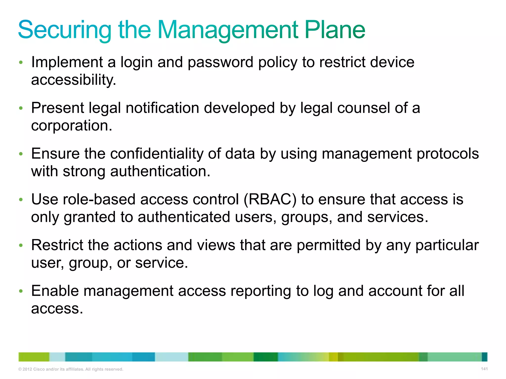 • Implement a login and password policy to restrict device

accessibility.
• Present legal notification developed by legal counsel of a

corporation.
• Ensure the confidentiality of data by using management protocols

with strong authentication.
• Use role-based access control (RBAC) to ensure that access is

only granted to authenticated users, groups, and services.
• Restrict the actions and views that are permitted by any particular

user, group, or service.
• Enable management access reporting to log and account for all

access.

© 2012 Cisco and/or its affiliates. All rights reserved.

141

 