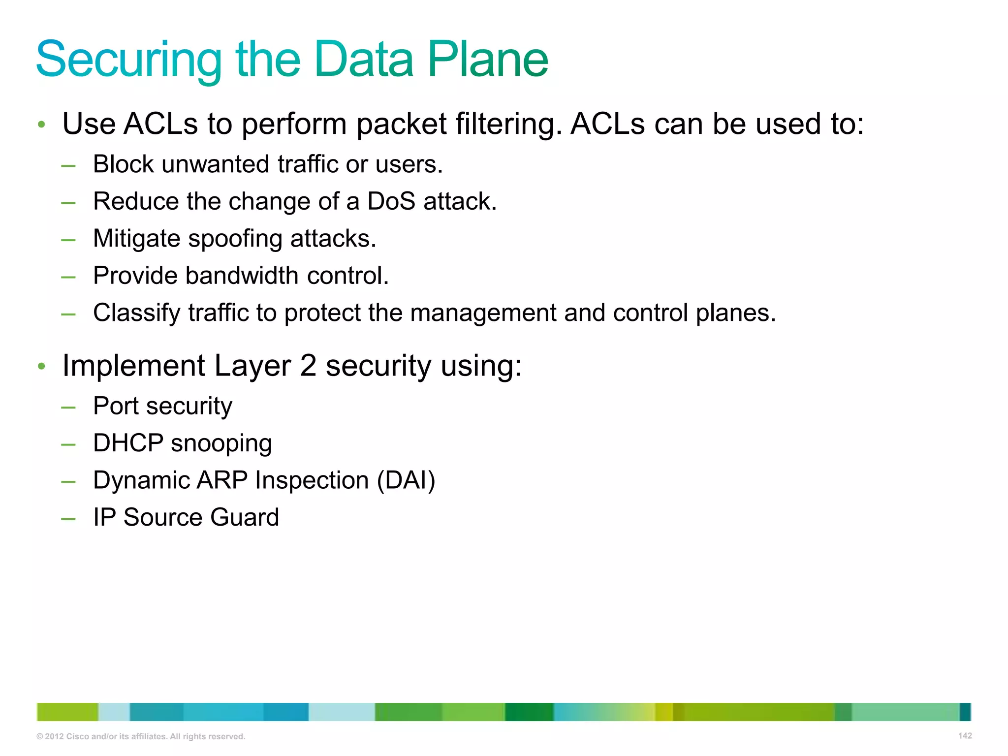 • Use ACLs to perform packet filtering. ACLs can be used to:
–
–
–
–
–

Block unwanted traffic or users.
Reduce the change of a DoS attack.
Mitigate spoofing attacks.
Provide bandwidth control.
Classify traffic to protect the management and control planes.

• Implement Layer 2 security using:
–
–
–
–

Port security
DHCP snooping
Dynamic ARP Inspection (DAI)
IP Source Guard

© 2012 Cisco and/or its affiliates. All rights reserved.

142

 