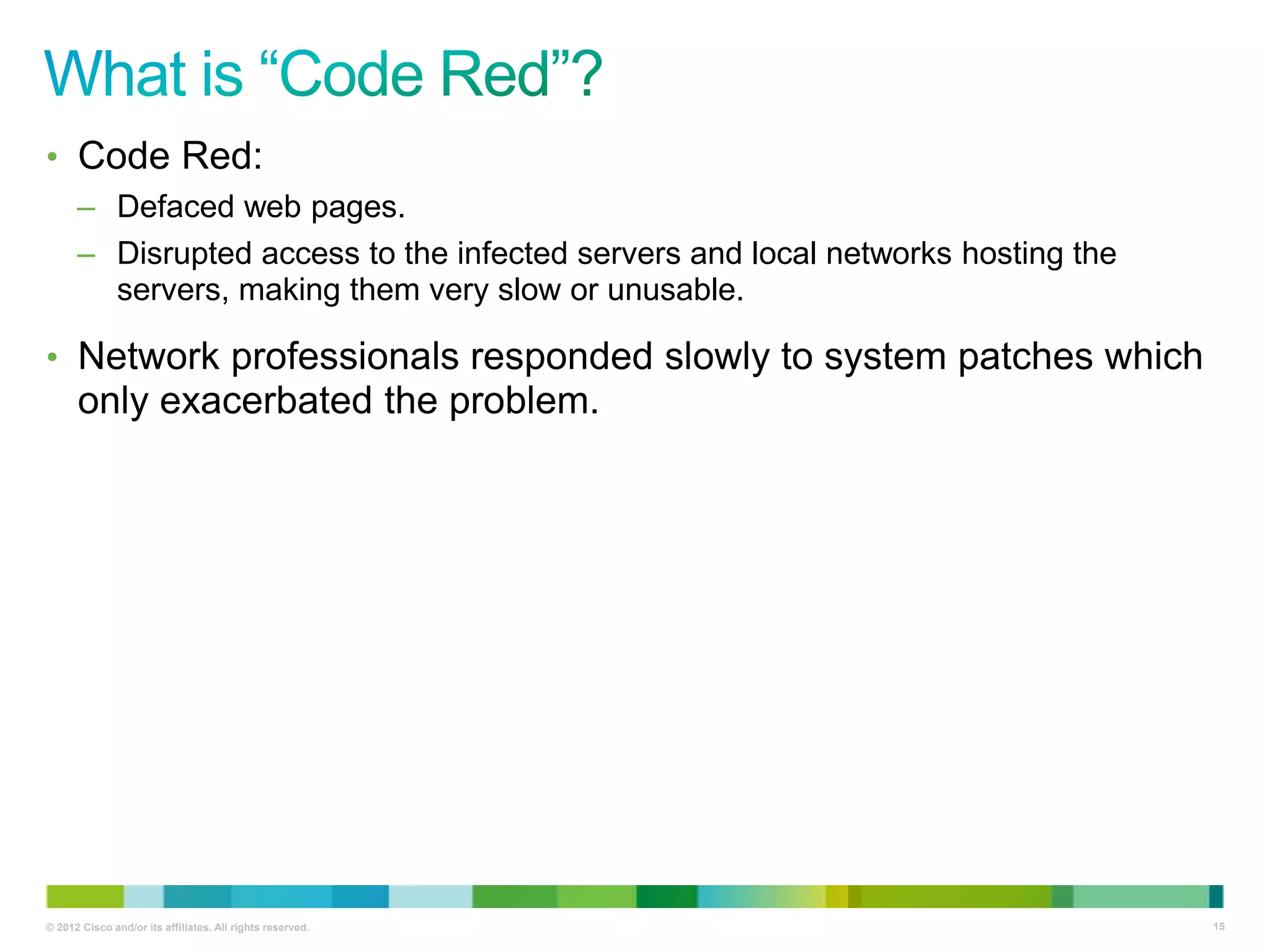 • Code Red:
– Defaced web pages.
– Disrupted access to the infected servers and local networks hosting the
servers, making them very slow or unusable.

• Network professionals responded slowly to system patches which

only exacerbated the problem.

© 2012 Cisco and/or its affiliates. All rights reserved.

15

 