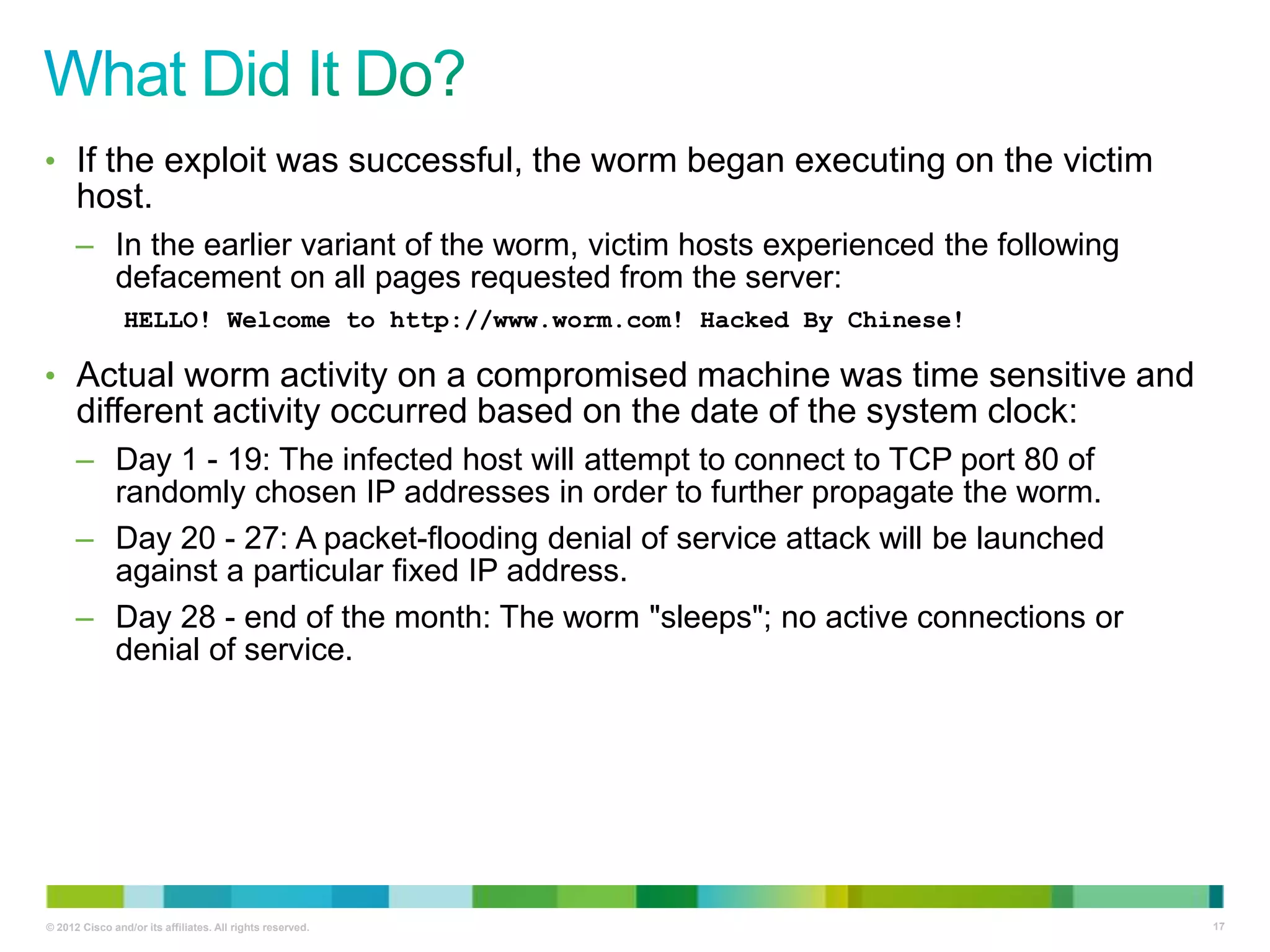 • If the exploit was successful, the worm began executing on the victim

host.
– In the earlier variant of the worm, victim hosts experienced the following
defacement on all pages requested from the server:
HELLO! Welcome to http://www.worm.com! Hacked By Chinese!

• Actual worm activity on a compromised machine was time sensitive and

different activity occurred based on the date of the system clock:
– Day 1 - 19: The infected host will attempt to connect to TCP port 80 of
randomly chosen IP addresses in order to further propagate the worm.
– Day 20 - 27: A packet-flooding denial of service attack will be launched
against a particular fixed IP address.
– Day 28 - end of the month: The worm "sleeps"; no active connections or
denial of service.

© 2012 Cisco and/or its affiliates. All rights reserved.

17

 