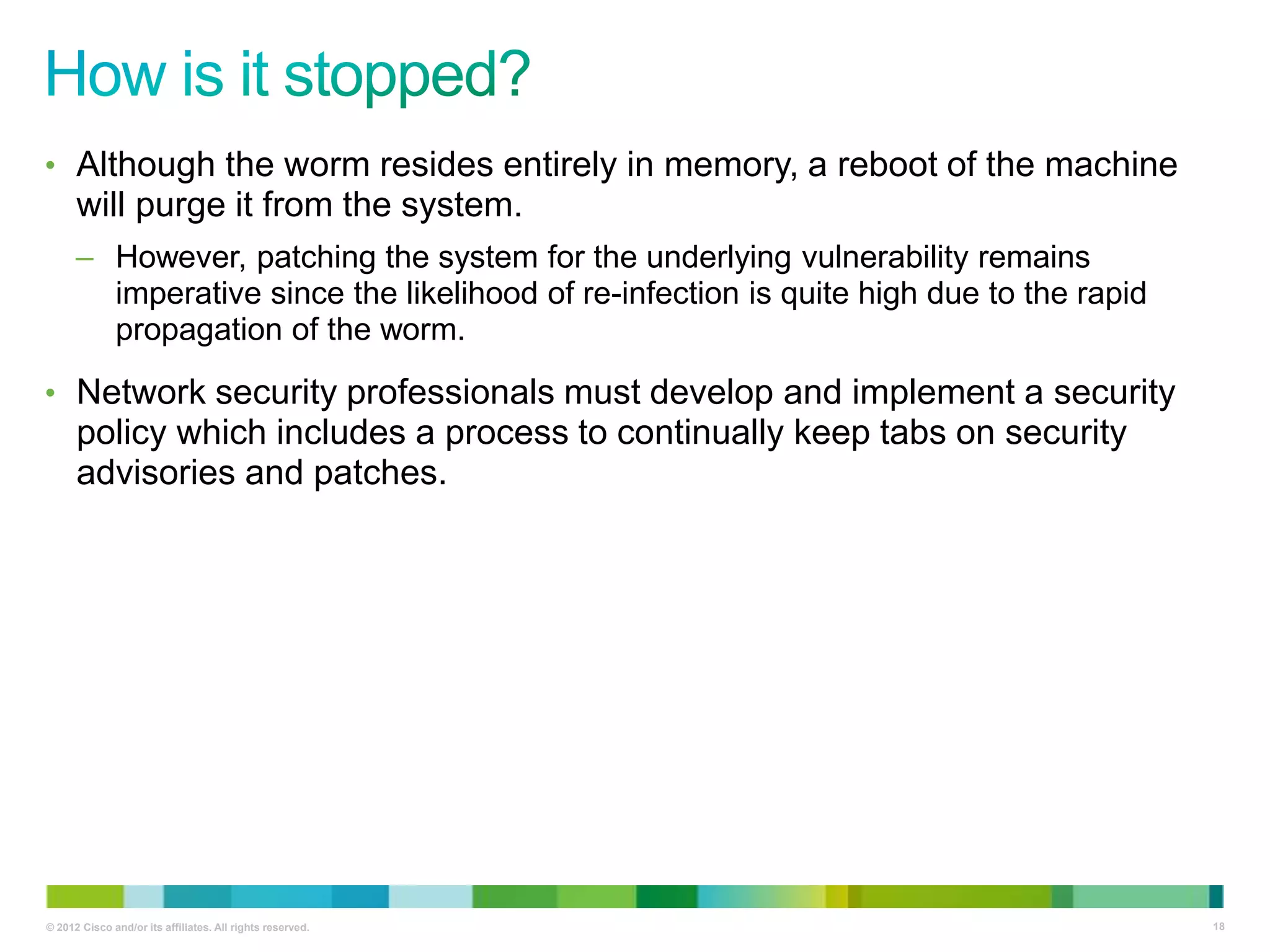 • Although the worm resides entirely in memory, a reboot of the machine

will purge it from the system.
– However, patching the system for the underlying vulnerability remains
imperative since the likelihood of re-infection is quite high due to the rapid
propagation of the worm.
• Network security professionals must develop and implement a security

policy which includes a process to continually keep tabs on security
advisories and patches.

© 2012 Cisco and/or its affiliates. All rights reserved.

18

 