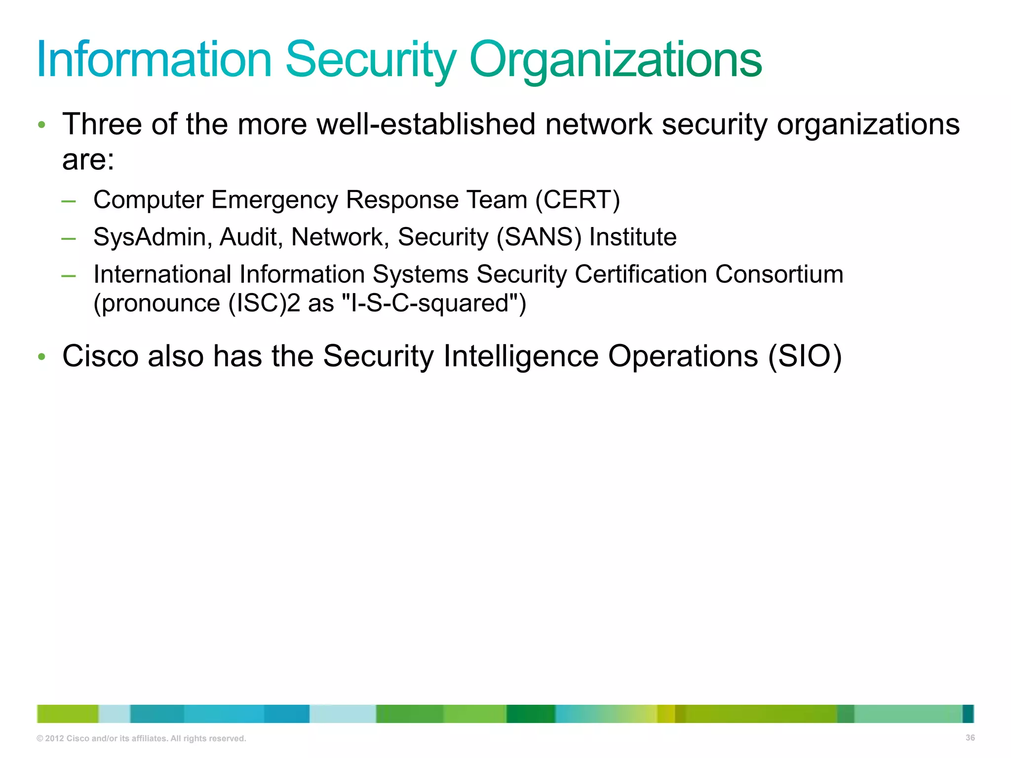 • Three of the more well-established network security organizations

are:
– Computer Emergency Response Team (CERT)
– SysAdmin, Audit, Network, Security (SANS) Institute
– International Information Systems Security Certification Consortium
(pronounce (ISC)2 as "I-S-C-squared")

• Cisco also has the Security Intelligence Operations (SIO)

© 2012 Cisco and/or its affiliates. All rights reserved.

36

 