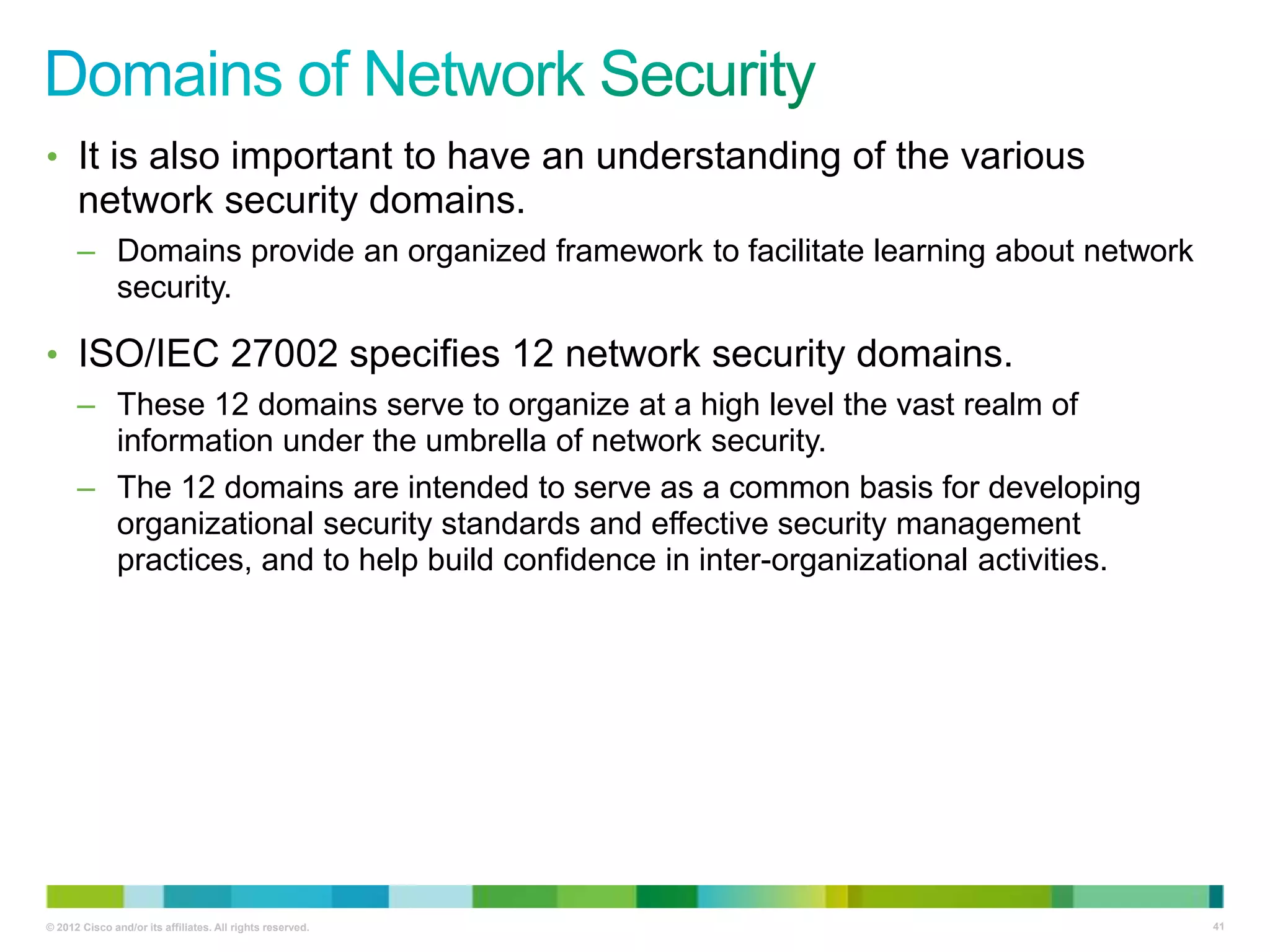 • It is also important to have an understanding of the various

network security domains.
– Domains provide an organized framework to facilitate learning about network
security.

• ISO/IEC 27002 specifies 12 network security domains.
– These 12 domains serve to organize at a high level the vast realm of
information under the umbrella of network security.
– The 12 domains are intended to serve as a common basis for developing
organizational security standards and effective security management
practices, and to help build confidence in inter-organizational activities.

© 2012 Cisco and/or its affiliates. All rights reserved.

41

 