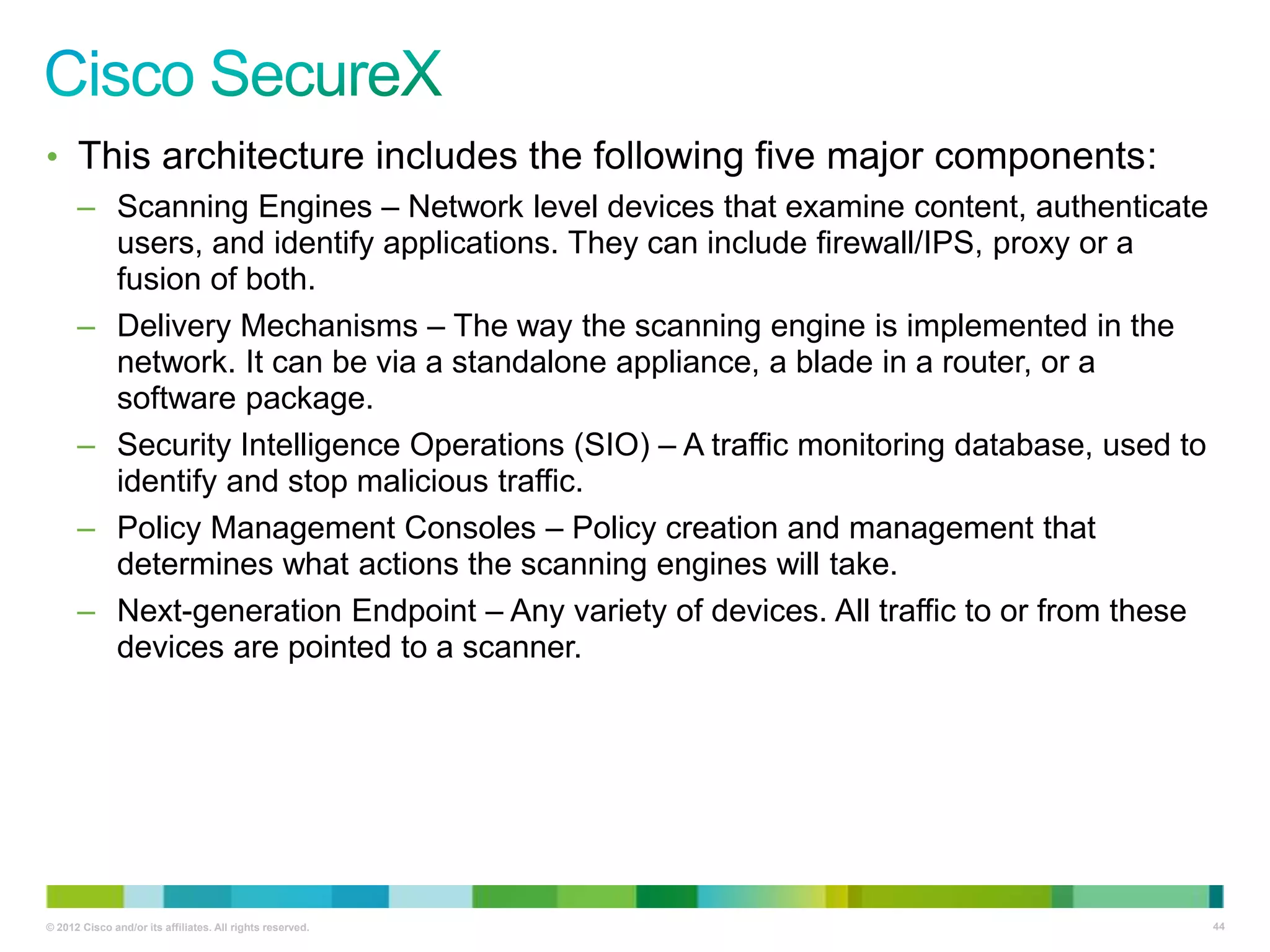 • This architecture includes the following five major components:
– Scanning Engines – Network level devices that examine content, authenticate
users, and identify applications. They can include firewall/IPS, proxy or a
fusion of both.
– Delivery Mechanisms – The way the scanning engine is implemented in the
network. It can be via a standalone appliance, a blade in a router, or a
software package.
– Security Intelligence Operations (SIO) – A traffic monitoring database, used to
identify and stop malicious traffic.
– Policy Management Consoles – Policy creation and management that
determines what actions the scanning engines will take.
– Next-generation Endpoint – Any variety of devices. All traffic to or from these
devices are pointed to a scanner.

© 2012 Cisco and/or its affiliates. All rights reserved.

44

 