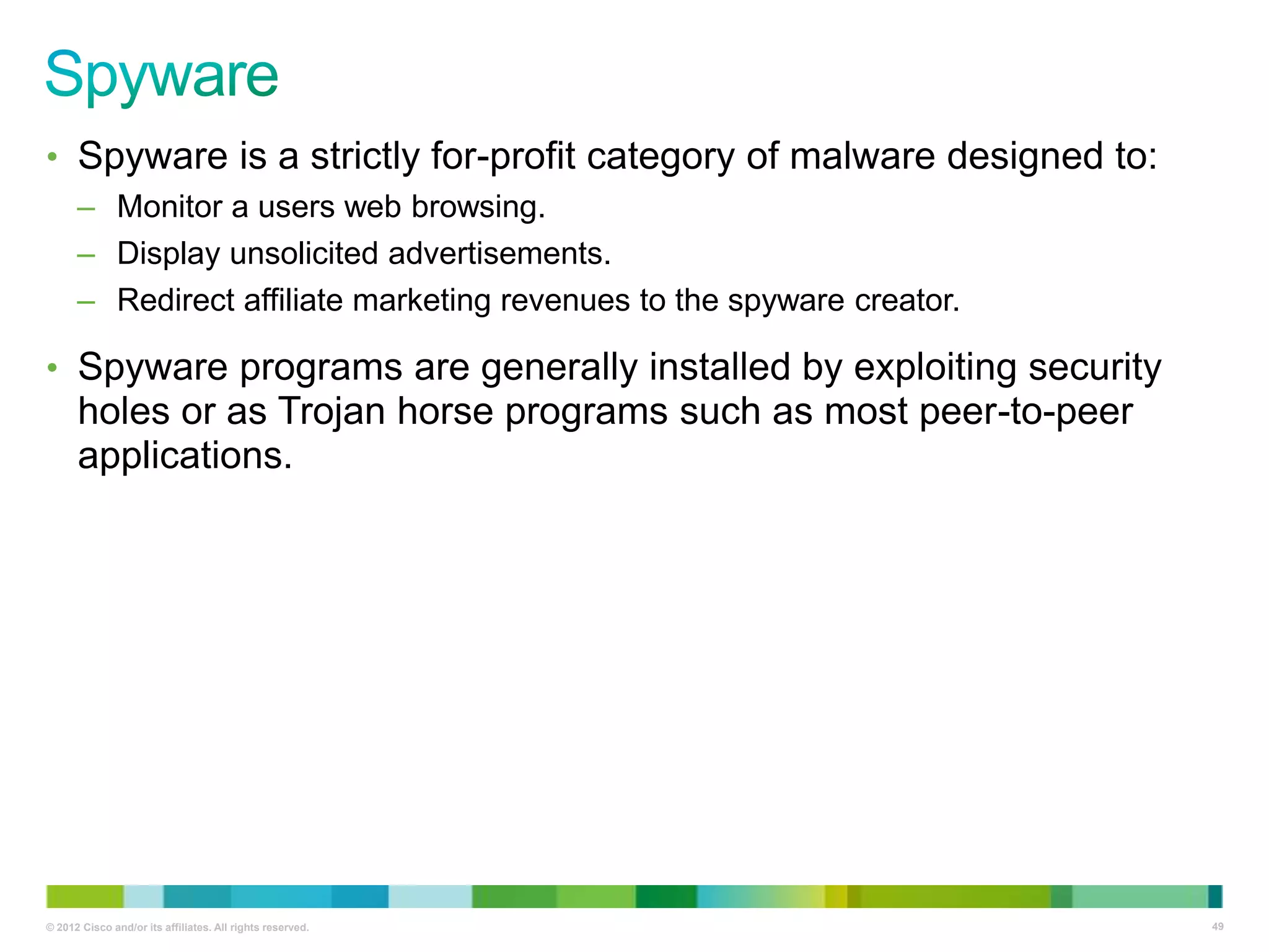 • Spyware is a strictly for-profit category of malware designed to:
– Monitor a users web browsing.
– Display unsolicited advertisements.
– Redirect affiliate marketing revenues to the spyware creator.

• Spyware programs are generally installed by exploiting security

holes or as Trojan horse programs such as most peer-to-peer
applications.

© 2012 Cisco and/or its affiliates. All rights reserved.

49

 