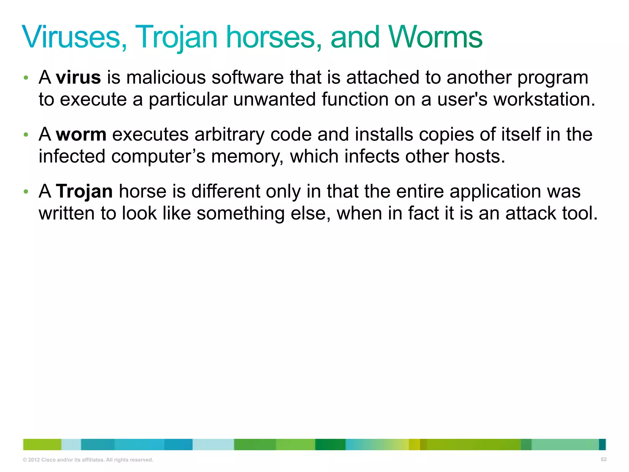 • A virus is malicious software that is attached to another program

to execute a particular unwanted function on a user's workstation.
• A worm executes arbitrary code and installs copies of itself in the

infected computer‘s memory, which infects other hosts.
• A Trojan horse is different only in that the entire application was

written to look like something else, when in fact it is an attack tool.

© 2012 Cisco and/or its affiliates. All rights reserved.

52

 