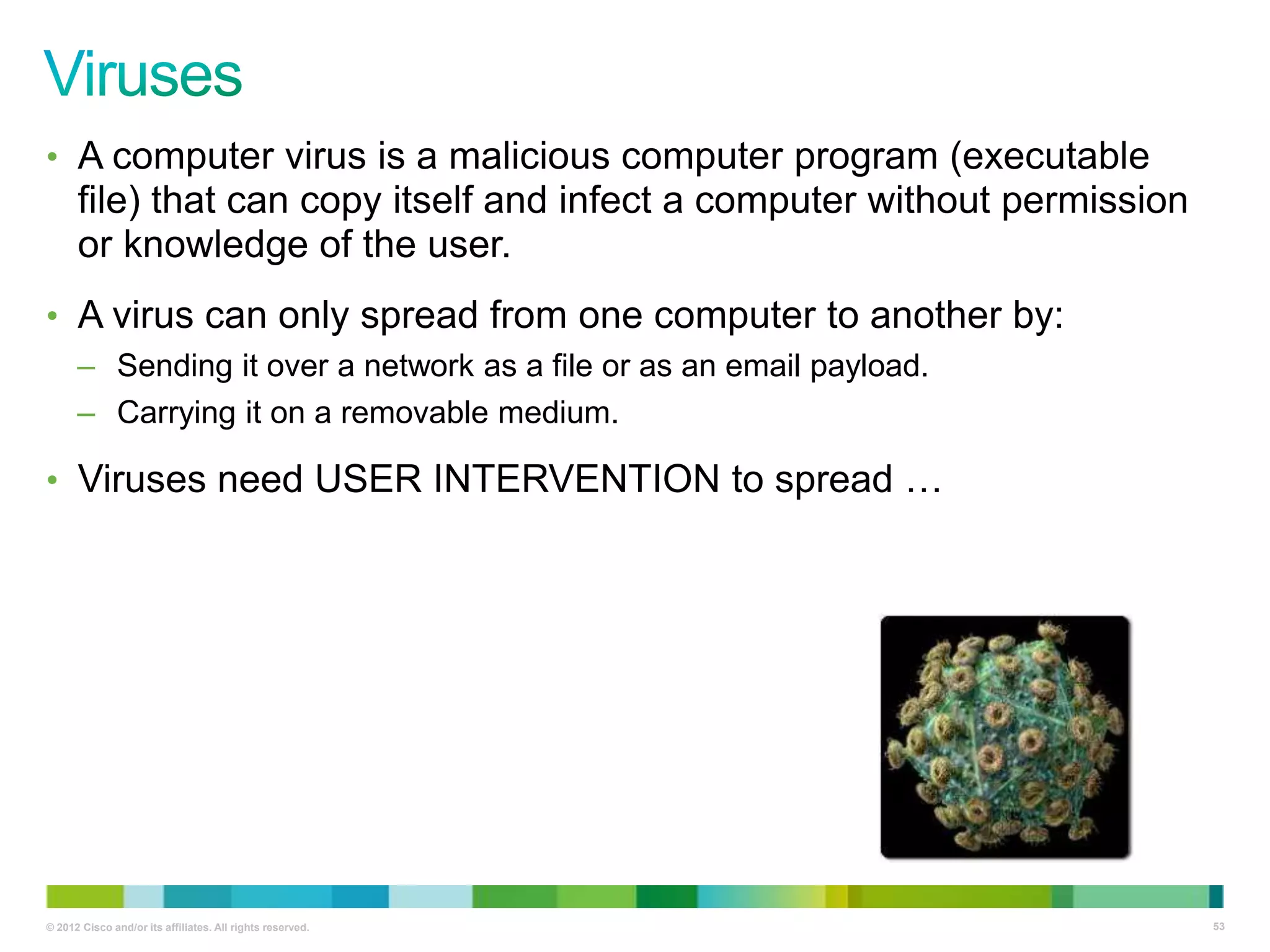 • A computer virus is a malicious computer program (executable

file) that can copy itself and infect a computer without permission
or knowledge of the user.
• A virus can only spread from one computer to another by:
– Sending it over a network as a file or as an email payload.
– Carrying it on a removable medium.

• Viruses need USER INTERVENTION to spread …

© 2012 Cisco and/or its affiliates. All rights reserved.

53

 