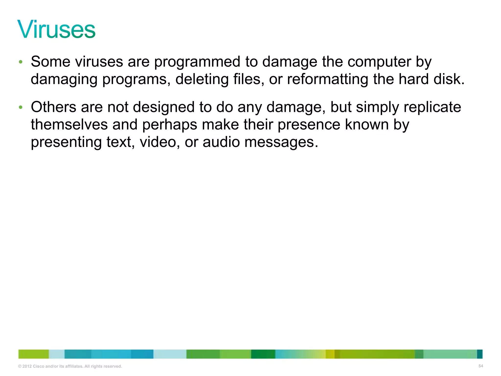 • Some viruses are programmed to damage the computer by

damaging programs, deleting files, or reformatting the hard disk.
• Others are not designed to do any damage, but simply replicate

themselves and perhaps make their presence known by
presenting text, video, or audio messages.

© 2012 Cisco and/or its affiliates. All rights reserved.

54

 