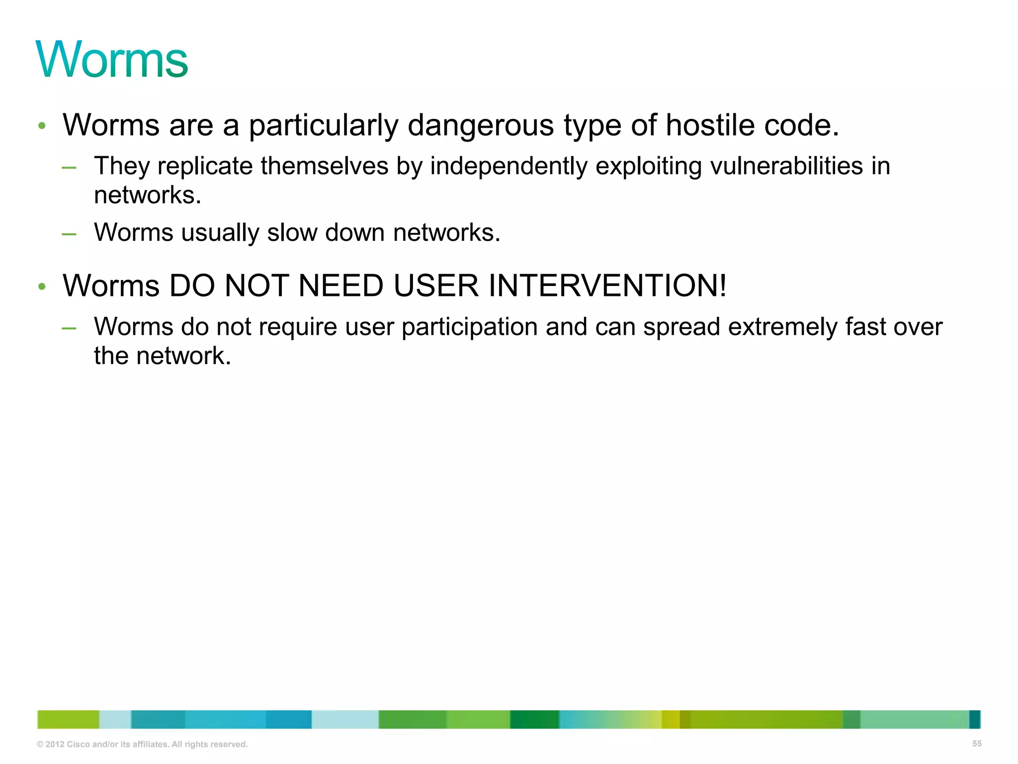 • Worms are a particularly dangerous type of hostile code.
– They replicate themselves by independently exploiting vulnerabilities in
networks.
– Worms usually slow down networks.

• Worms DO NOT NEED USER INTERVENTION!
– Worms do not require user participation and can spread extremely fast over
the network.

© 2012 Cisco and/or its affiliates. All rights reserved.

55

 