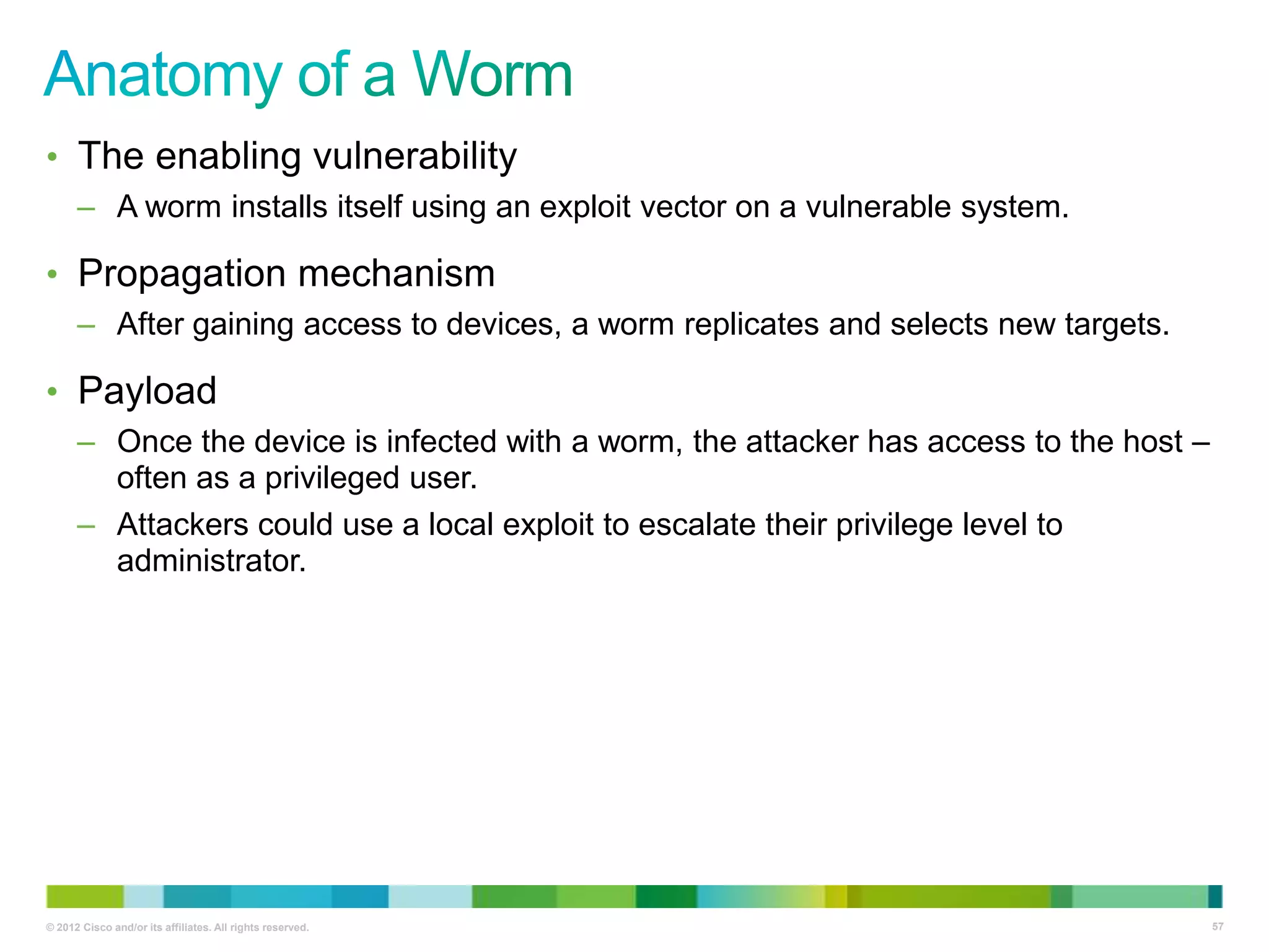 • The enabling vulnerability
– A worm installs itself using an exploit vector on a vulnerable system.

• Propagation mechanism
– After gaining access to devices, a worm replicates and selects new targets.

• Payload
– Once the device is infected with a worm, the attacker has access to the host –
often as a privileged user.
– Attackers could use a local exploit to escalate their privilege level to
administrator.

© 2012 Cisco and/or its affiliates. All rights reserved.

57

 