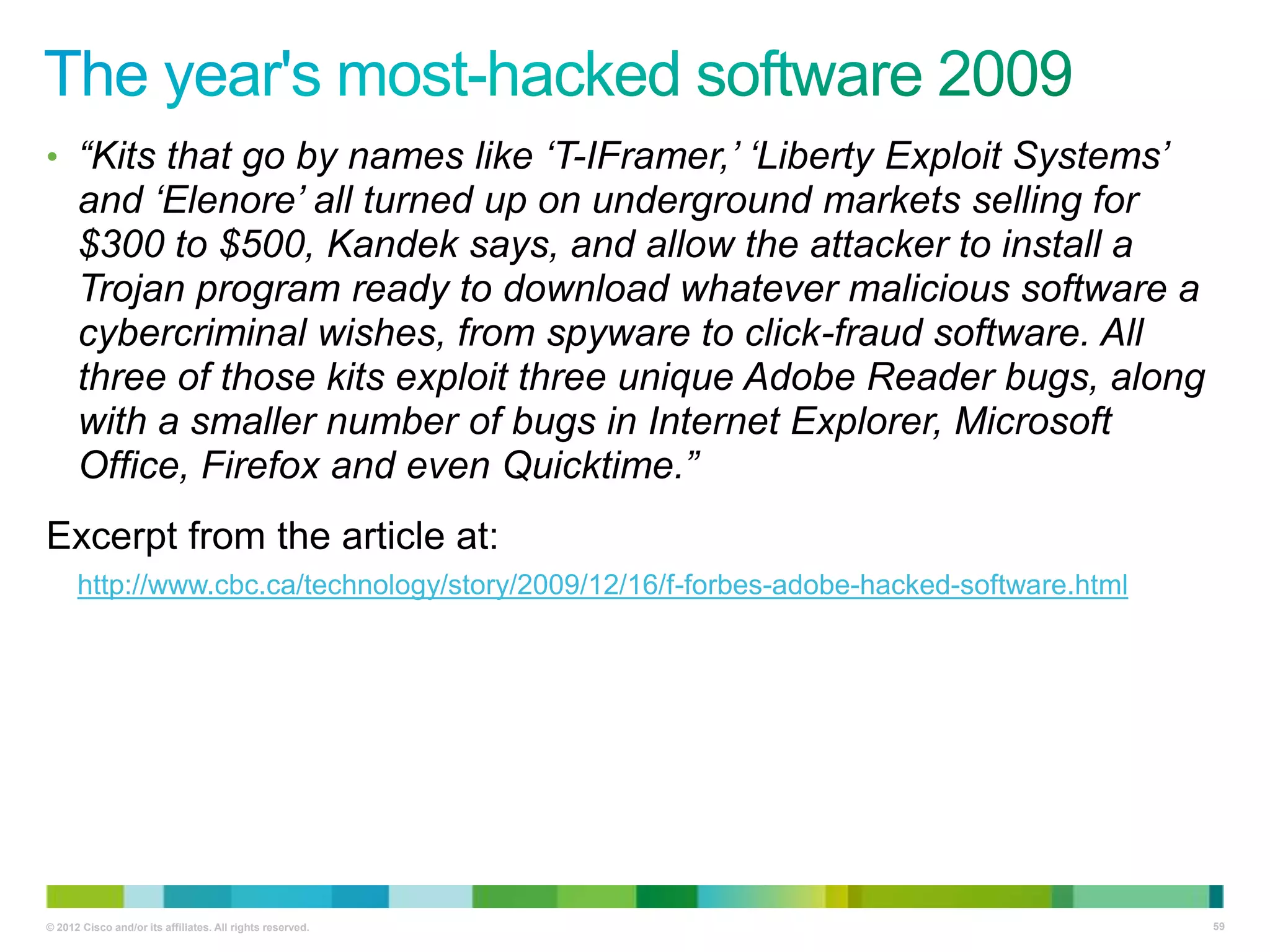 • “Kits that go by names like „T-IFramer,‟ „Liberty Exploit Systems‟

and „Elenore‟ all turned up on underground markets selling for
$300 to $500, Kandek says, and allow the attacker to install a
Trojan program ready to download whatever malicious software a
cybercriminal wishes, from spyware to click-fraud software. All
three of those kits exploit three unique Adobe Reader bugs, along
with a smaller number of bugs in Internet Explorer, Microsoft
Office, Firefox and even Quicktime.”
Excerpt from the article at:
http://www.cbc.ca/technology/story/2009/12/16/f-forbes-adobe-hacked-software.html

© 2012 Cisco and/or its affiliates. All rights reserved.

59

 