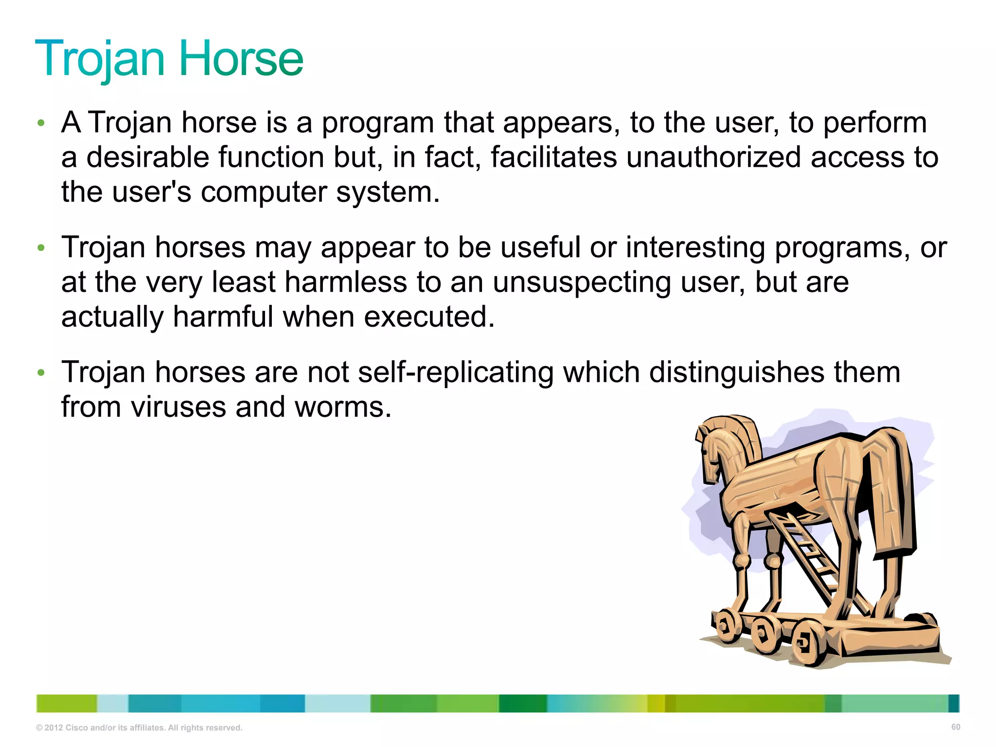 • A Trojan horse is a program that appears, to the user, to perform

a desirable function but, in fact, facilitates unauthorized access to
the user's computer system.
• Trojan horses may appear to be useful or interesting programs, or

at the very least harmless to an unsuspecting user, but are
actually harmful when executed.
• Trojan horses are not self-replicating which distinguishes them

from viruses and worms.

© 2012 Cisco and/or its affiliates. All rights reserved.

60

 