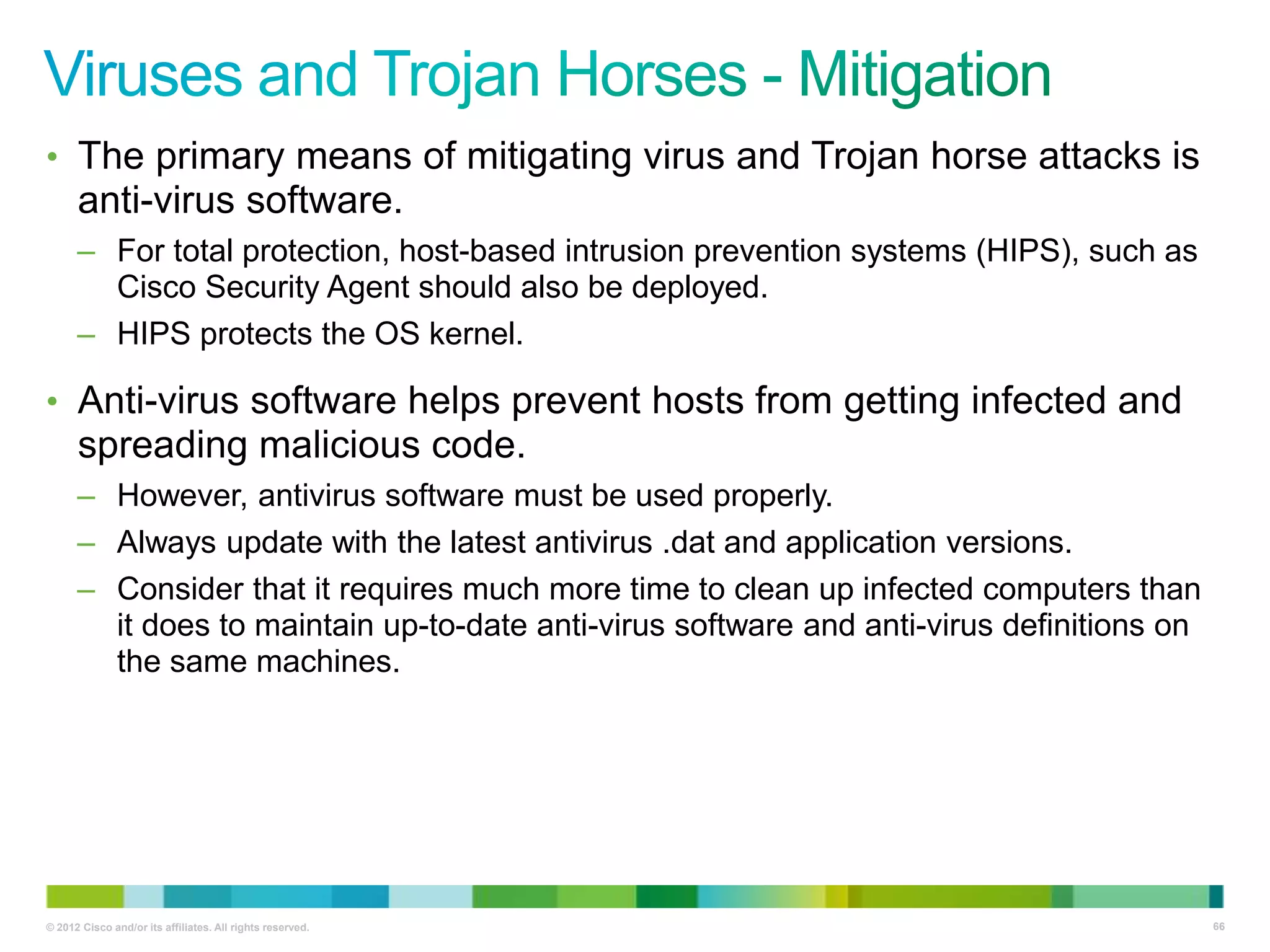 • The primary means of mitigating virus and Trojan horse attacks is

anti-virus software.
– For total protection, host-based intrusion prevention systems (HIPS), such as
Cisco Security Agent should also be deployed.
– HIPS protects the OS kernel.

• Anti-virus software helps prevent hosts from getting infected and

spreading malicious code.
– However, antivirus software must be used properly.
– Always update with the latest antivirus .dat and application versions.
– Consider that it requires much more time to clean up infected computers than
it does to maintain up-to-date anti-virus software and anti-virus definitions on
the same machines.

© 2012 Cisco and/or its affiliates. All rights reserved.

66

 