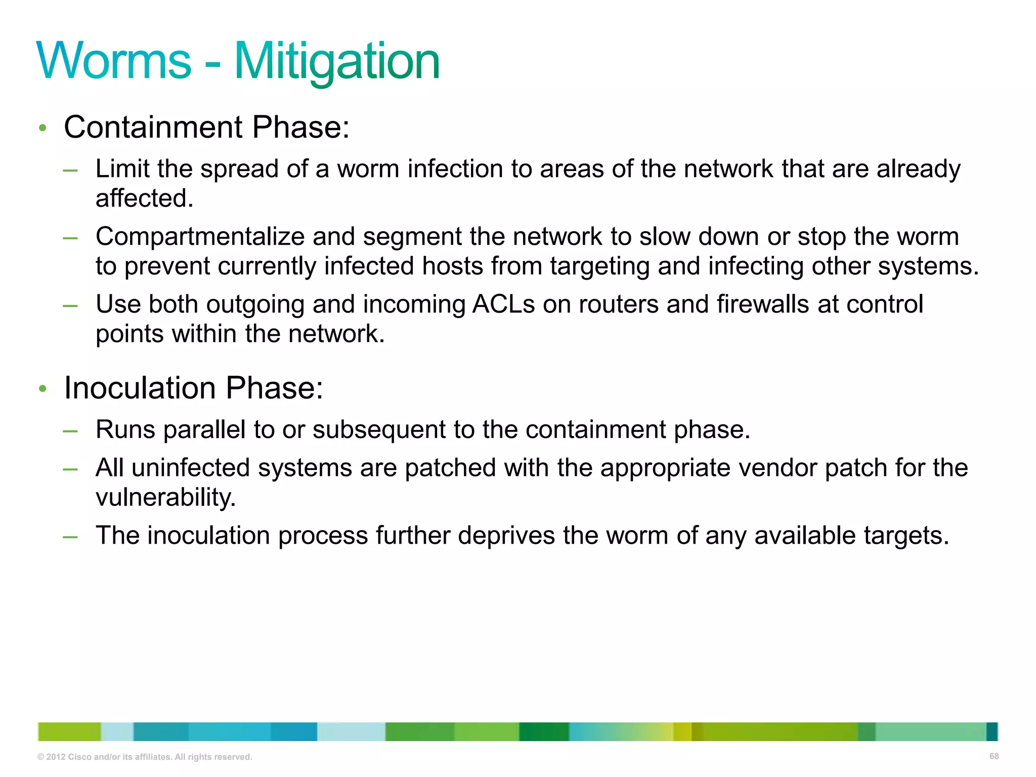 • Containment Phase:
– Limit the spread of a worm infection to areas of the network that are already
affected.
– Compartmentalize and segment the network to slow down or stop the worm
to prevent currently infected hosts from targeting and infecting other systems.
– Use both outgoing and incoming ACLs on routers and firewalls at control
points within the network.

• Inoculation Phase:
– Runs parallel to or subsequent to the containment phase.
– All uninfected systems are patched with the appropriate vendor patch for the
vulnerability.
– The inoculation process further deprives the worm of any available targets.

© 2012 Cisco and/or its affiliates. All rights reserved.

68

 