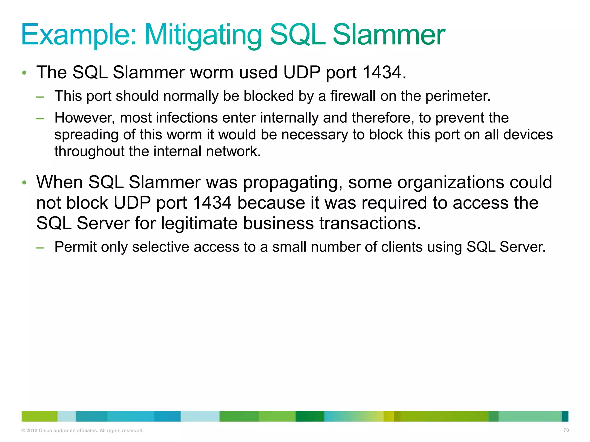 • The SQL Slammer worm used UDP port 1434.
– This port should normally be blocked by a firewall on the perimeter.
– However, most infections enter internally and therefore, to prevent the
spreading of this worm it would be necessary to block this port on all devices
throughout the internal network.

• When SQL Slammer was propagating, some organizations could

not block UDP port 1434 because it was required to access the
SQL Server for legitimate business transactions.
– Permit only selective access to a small number of clients using SQL Server.

© 2012 Cisco and/or its affiliates. All rights reserved.

70

 