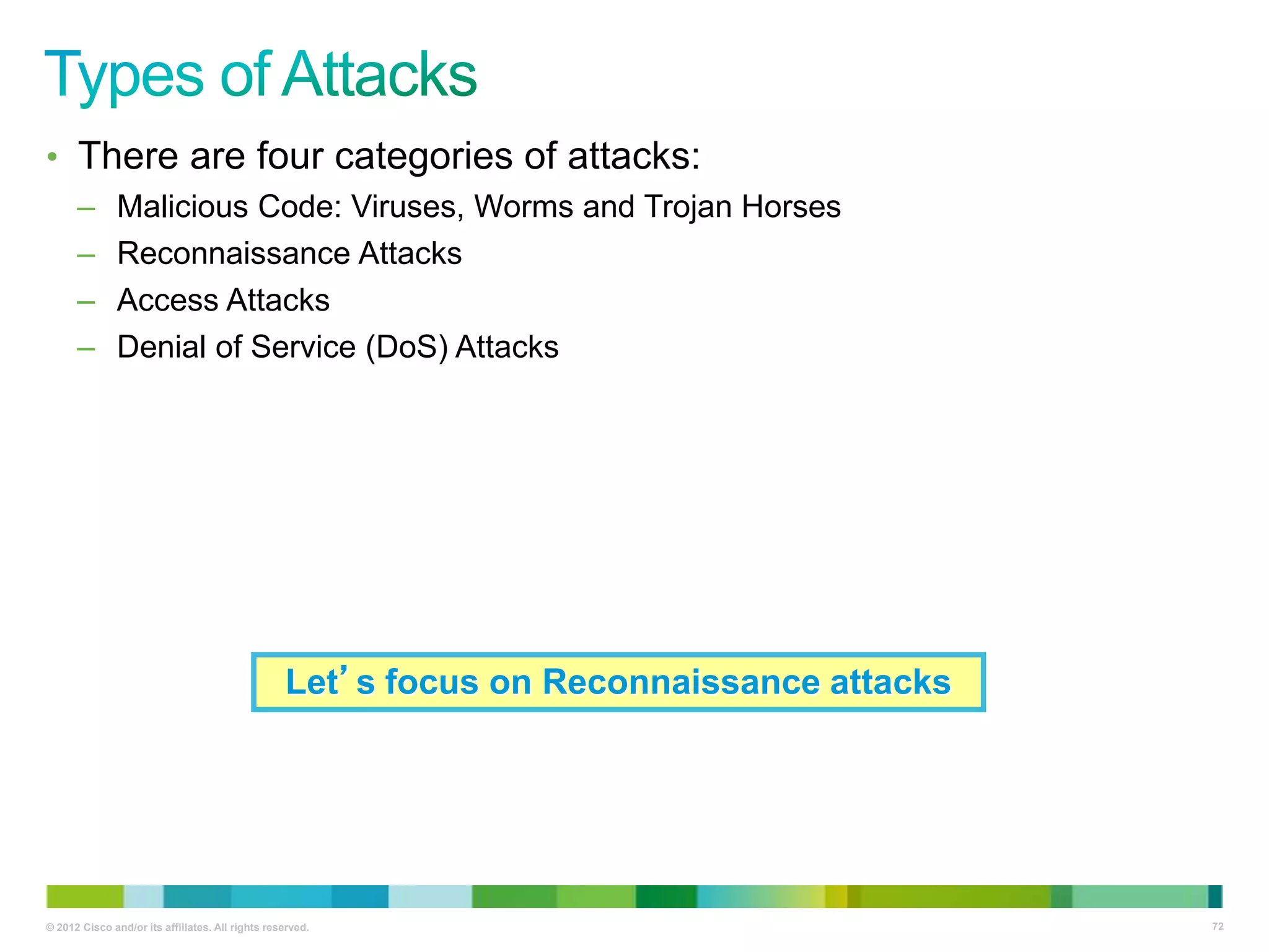• There are four categories of attacks:
–
–
–
–

Malicious Code: Viruses, Worms and Trojan Horses
Reconnaissance Attacks
Access Attacks
Denial of Service (DoS) Attacks

Let’s focus on Reconnaissance attacks

© 2012 Cisco and/or its affiliates. All rights reserved.

72

 