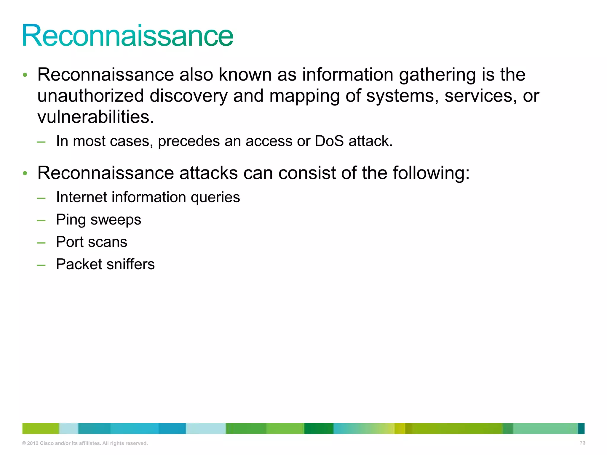 • Reconnaissance also known as information gathering is the

unauthorized discovery and mapping of systems, services, or
vulnerabilities.
– In most cases, precedes an access or DoS attack.

• Reconnaissance attacks can consist of the following:
–
–
–
–

Internet information queries
Ping sweeps
Port scans
Packet sniffers

© 2012 Cisco and/or its affiliates. All rights reserved.

73

 