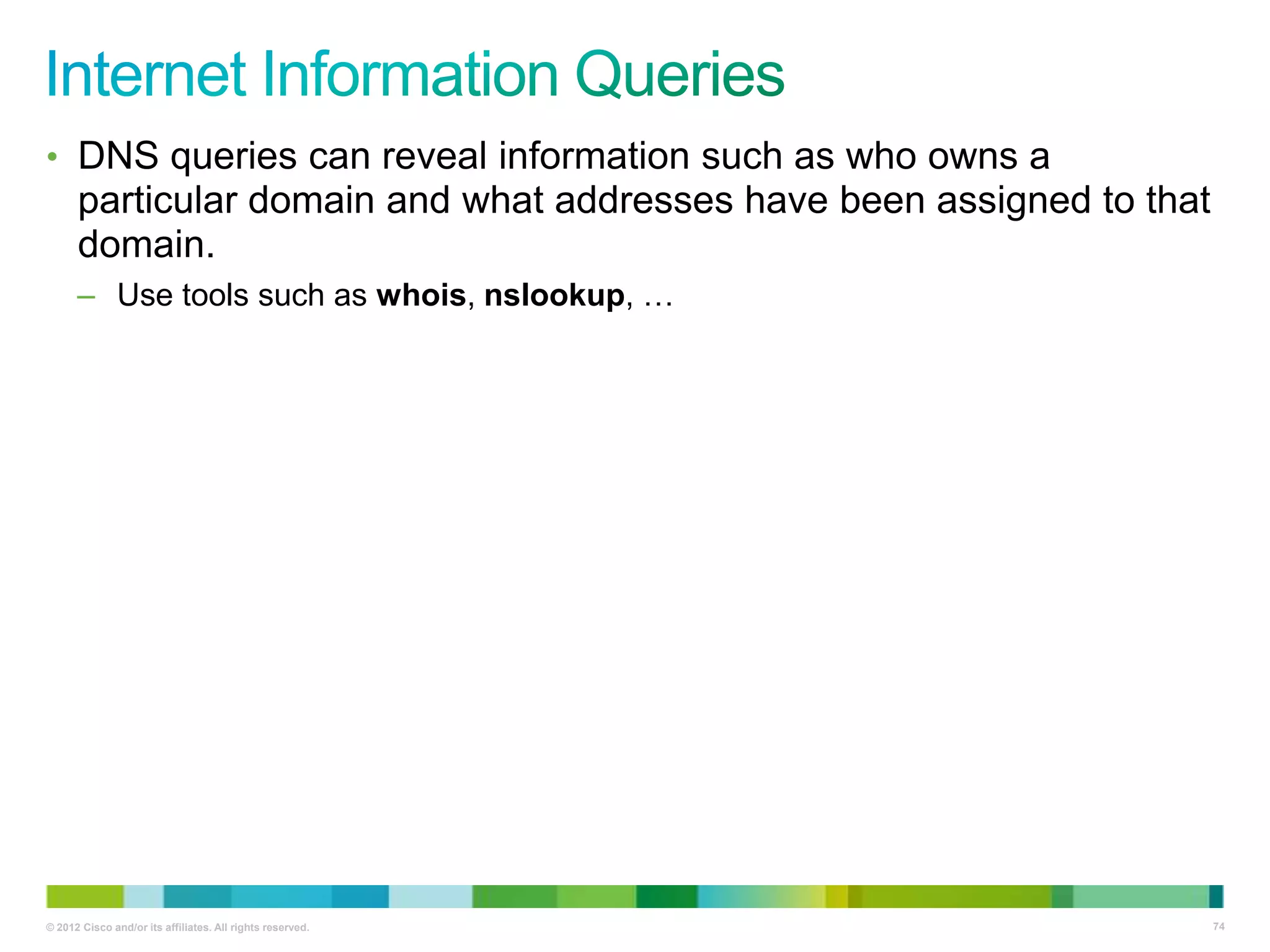 • DNS queries can reveal information such as who owns a

particular domain and what addresses have been assigned to that
domain.
– Use tools such as whois, nslookup, …

© 2012 Cisco and/or its affiliates. All rights reserved.

74

 