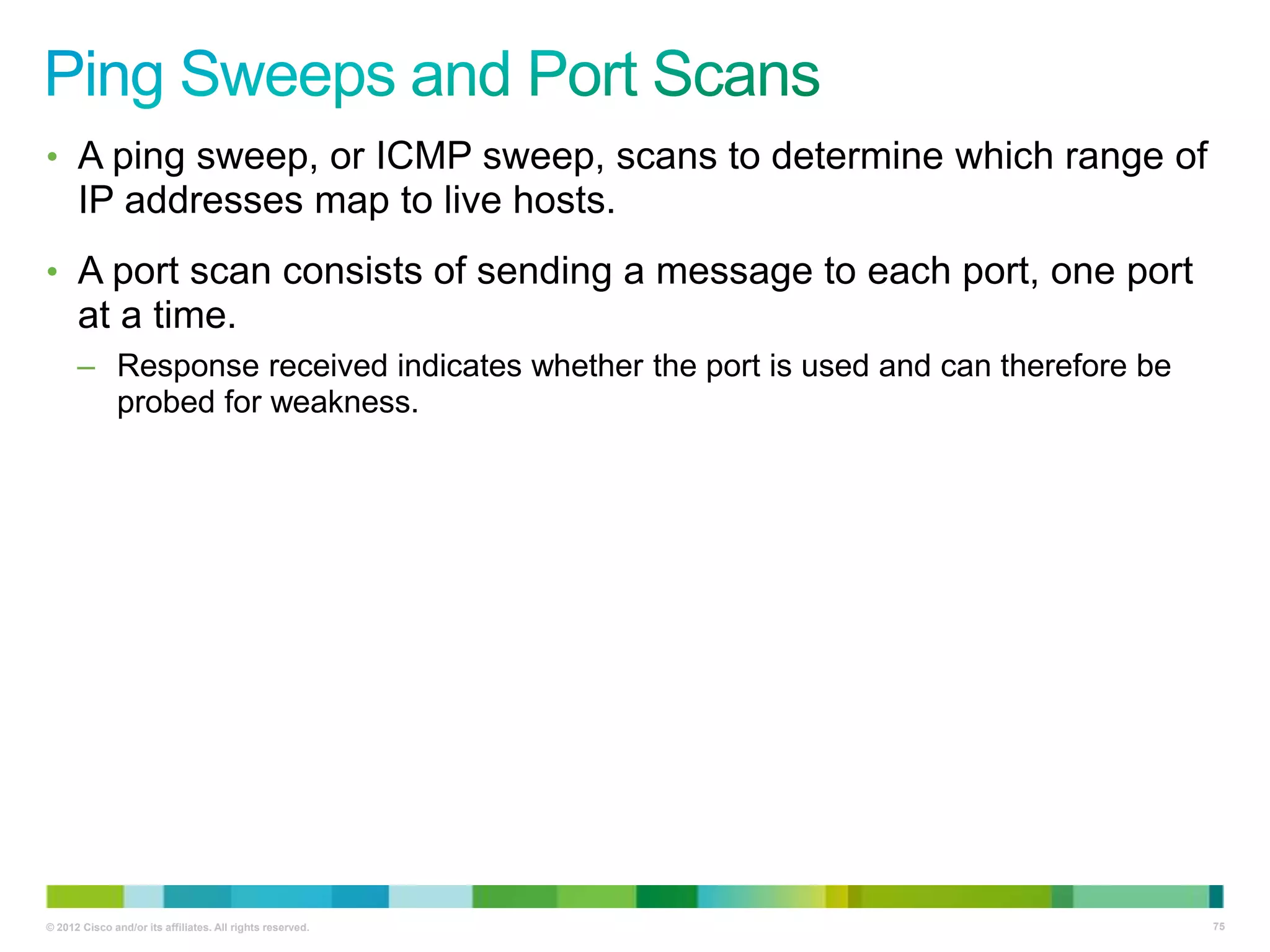 • A ping sweep, or ICMP sweep, scans to determine which range of

IP addresses map to live hosts.
• A port scan consists of sending a message to each port, one port

at a time.
– Response received indicates whether the port is used and can therefore be
probed for weakness.

© 2012 Cisco and/or its affiliates. All rights reserved.

75

 