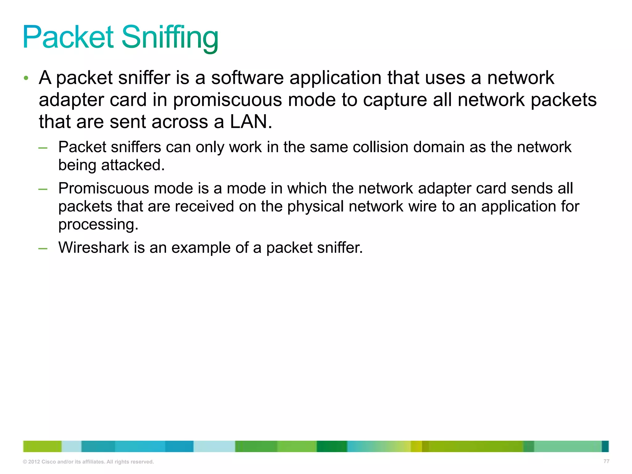 • A packet sniffer is a software application that uses a network

adapter card in promiscuous mode to capture all network packets
that are sent across a LAN.
– Packet sniffers can only work in the same collision domain as the network
being attacked.
– Promiscuous mode is a mode in which the network adapter card sends all
packets that are received on the physical network wire to an application for
processing.
– Wireshark is an example of a packet sniffer.

© 2012 Cisco and/or its affiliates. All rights reserved.

77

 