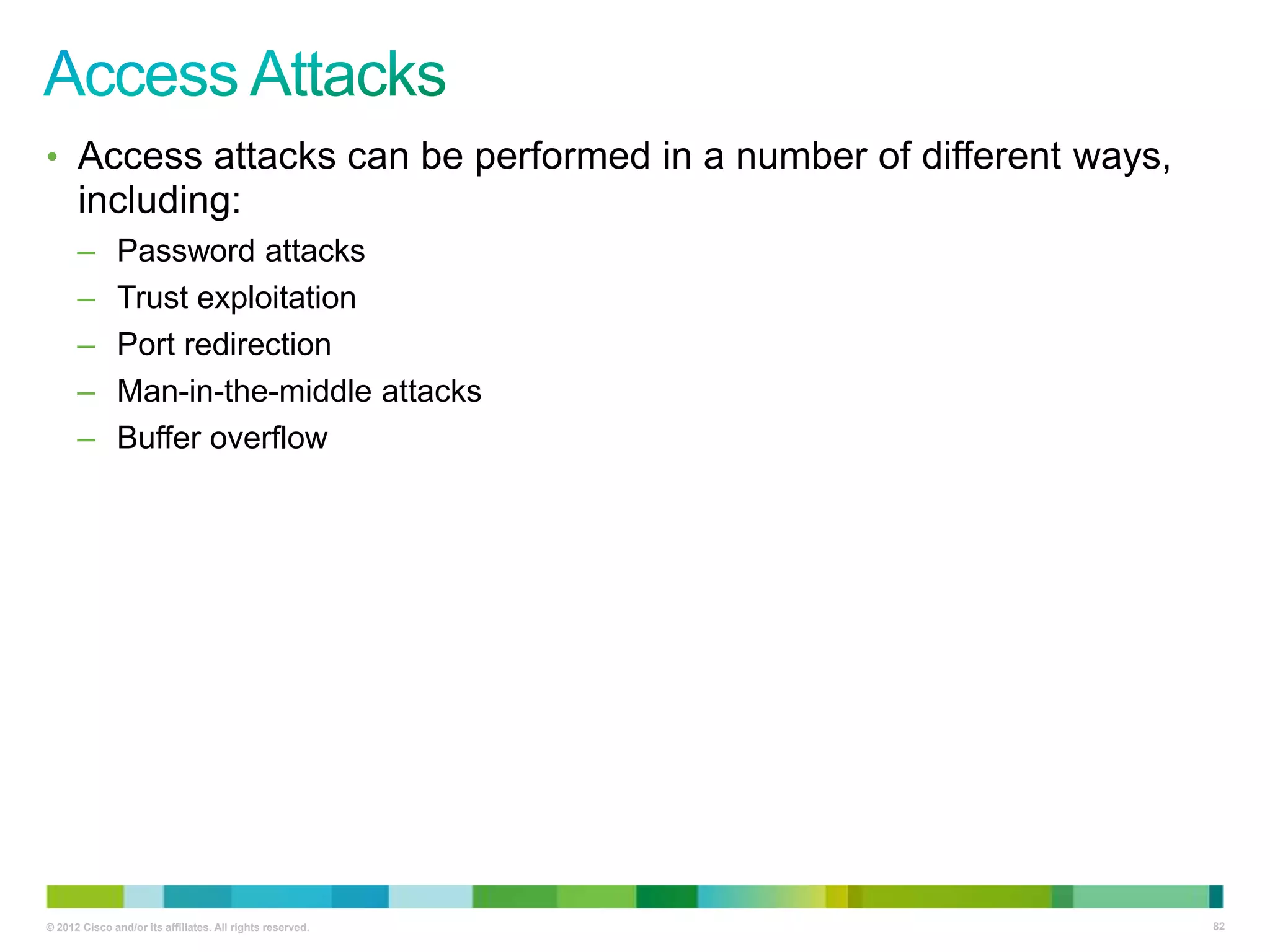 • Access attacks can be performed in a number of different ways,

including:
–
–
–
–
–

Password attacks
Trust exploitation
Port redirection
Man-in-the-middle attacks
Buffer overflow

© 2012 Cisco and/or its affiliates. All rights reserved.

82

 