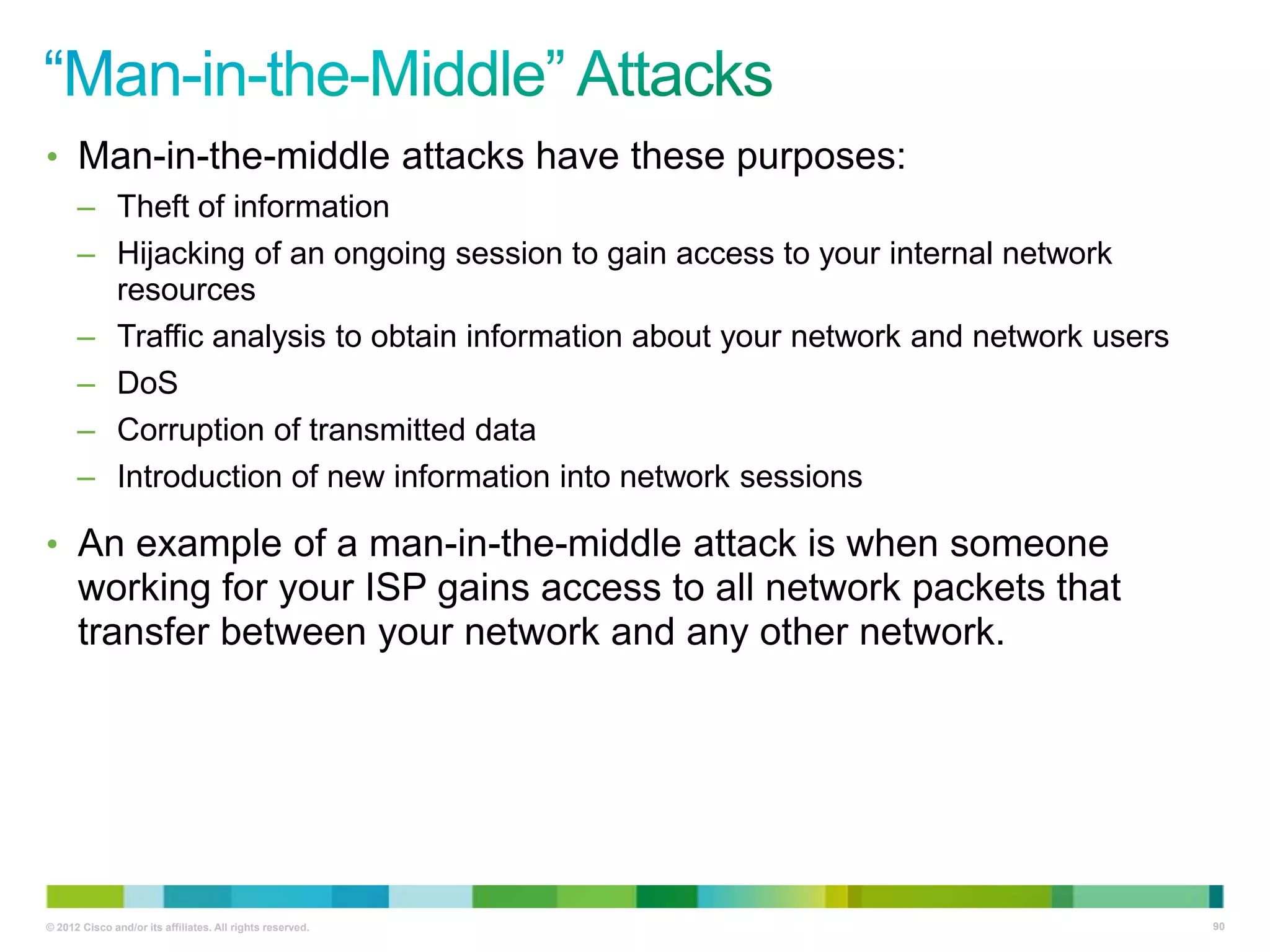 • Man-in-the-middle attacks have these purposes:
– Theft of information
– Hijacking of an ongoing session to gain access to your internal network
resources
– Traffic analysis to obtain information about your network and network users
– DoS
– Corruption of transmitted data
– Introduction of new information into network sessions

• An example of a man-in-the-middle attack is when someone

working for your ISP gains access to all network packets that
transfer between your network and any other network.

© 2012 Cisco and/or its affiliates. All rights reserved.

90

 