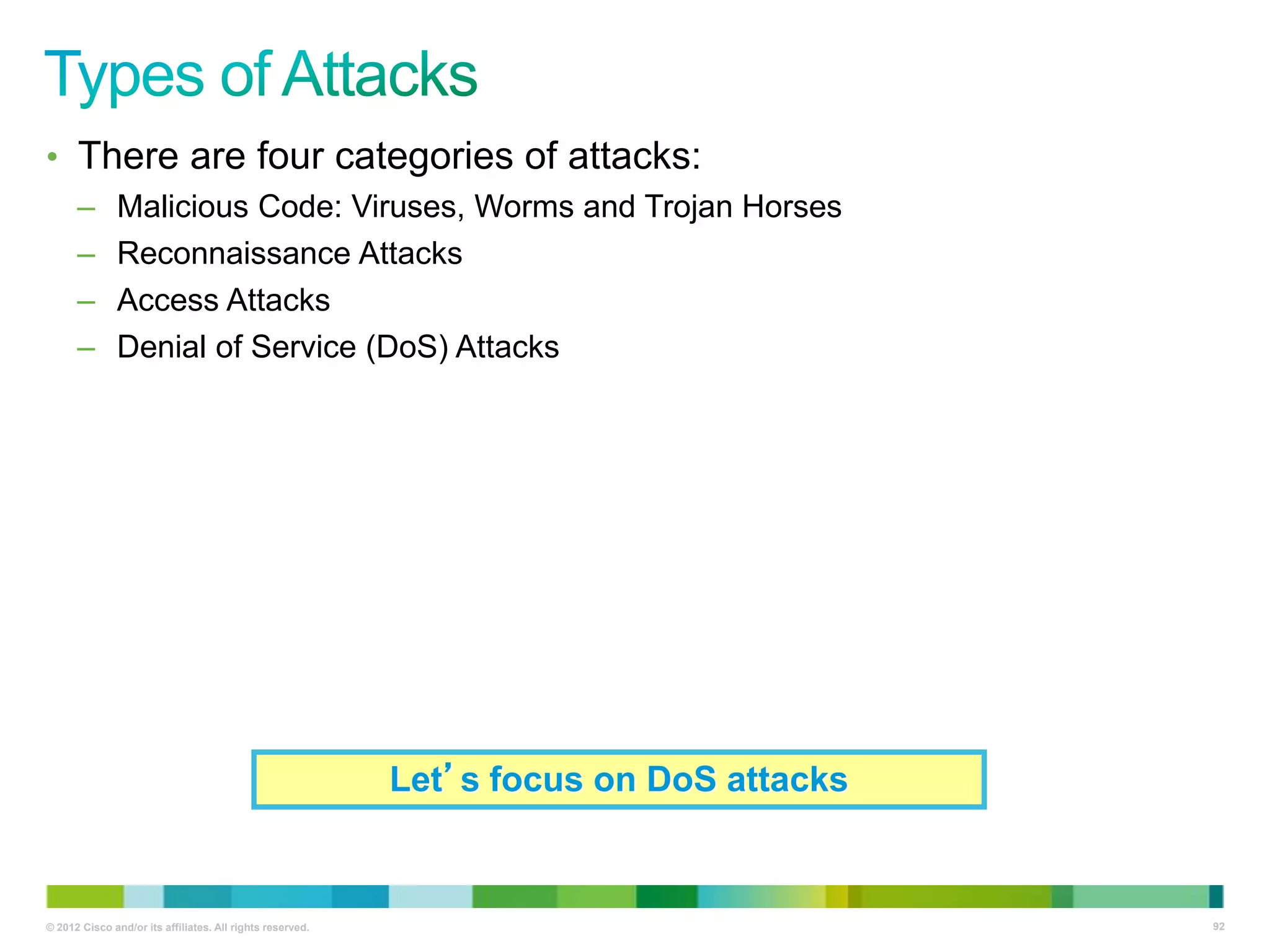 • There are four categories of attacks:
–
–
–
–

Malicious Code: Viruses, Worms and Trojan Horses
Reconnaissance Attacks
Access Attacks
Denial of Service (DoS) Attacks

Let’s focus on DoS attacks

© 2012 Cisco and/or its affiliates. All rights reserved.

92

 