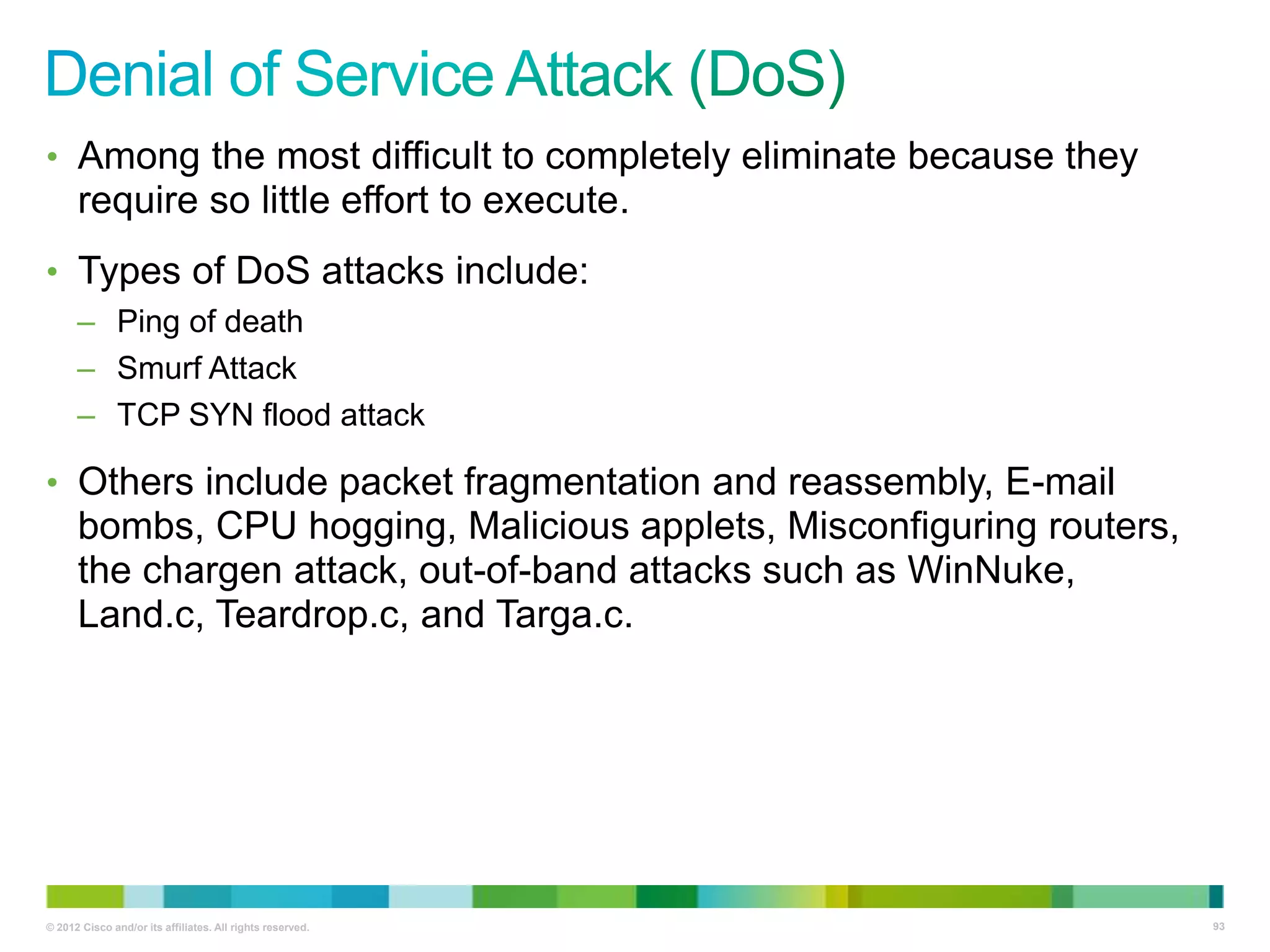 • Among the most difficult to completely eliminate because they

require so little effort to execute.
• Types of DoS attacks include:
– Ping of death
– Smurf Attack
– TCP SYN flood attack

• Others include packet fragmentation and reassembly, E-mail

bombs, CPU hogging, Malicious applets, Misconfiguring routers,
the chargen attack, out-of-band attacks such as WinNuke,
Land.c, Teardrop.c, and Targa.c.

© 2012 Cisco and/or its affiliates. All rights reserved.

93

 